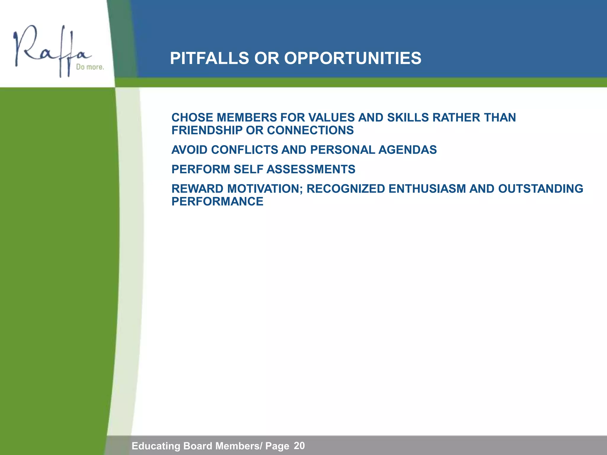 PITFALLS OR OPPORTUNITIES


       CHOSE MEMBERS FOR VALUES AND SKILLS RATHER THAN
       FRIENDSHIP OR CONNECTIONS
       AVOID CONFLICTS AND PERSONAL AGENDAS
       PERFORM SELF ASSESSMENTS
       REWARD MOTIVATION; RECOGNIZED ENTHUSIASM AND OUTSTANDING
       PERFORMANCE




Educating Board Members/ Page 20
 