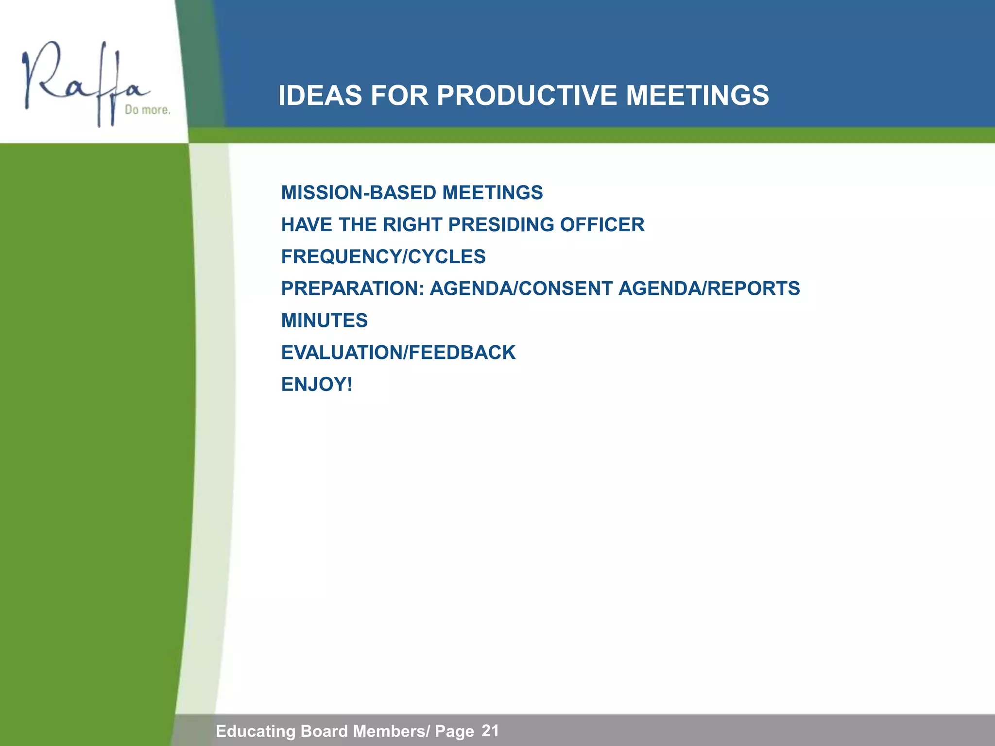IDEAS FOR PRODUCTIVE MEETINGS


       MISSION-BASED MEETINGS
       HAVE THE RIGHT PRESIDING OFFICER
       FREQUENCY/CYCLES
       PREPARATION: AGENDA/CONSENT AGENDA/REPORTS
       MINUTES
       EVALUATION/FEEDBACK
       ENJOY!




Educating Board Members/ Page 21
 