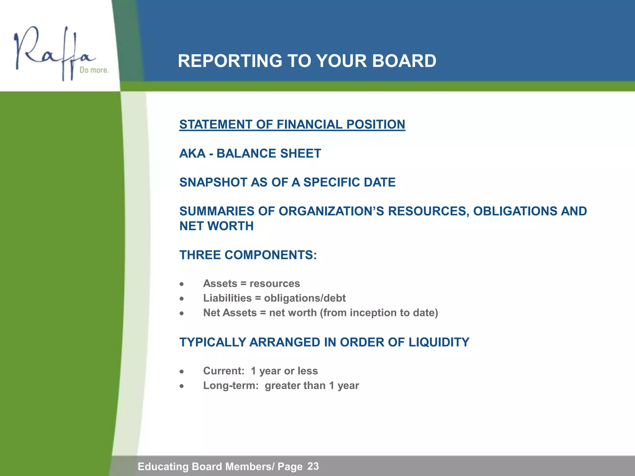 REPORTING TO YOUR BOARD


       STATEMENT OF FINANCIAL POSITION

       AKA - BALANCE SHEET

       SNAPSHOT AS OF A SPECIFIC DATE

       SUMMARIES OF ORGANIZATION‟S RESOURCES, OBLIGATIONS AND
       NET WORTH

       THREE COMPONENTS:

           Assets = resources
           Liabilities = obligations/debt
           Net Assets = net worth (from inception to date)

       TYPICALLY ARRANGED IN ORDER OF LIQUIDITY

           Current: 1 year or less
           Long-term: greater than 1 year




Educating Board Members/ Page 23
 