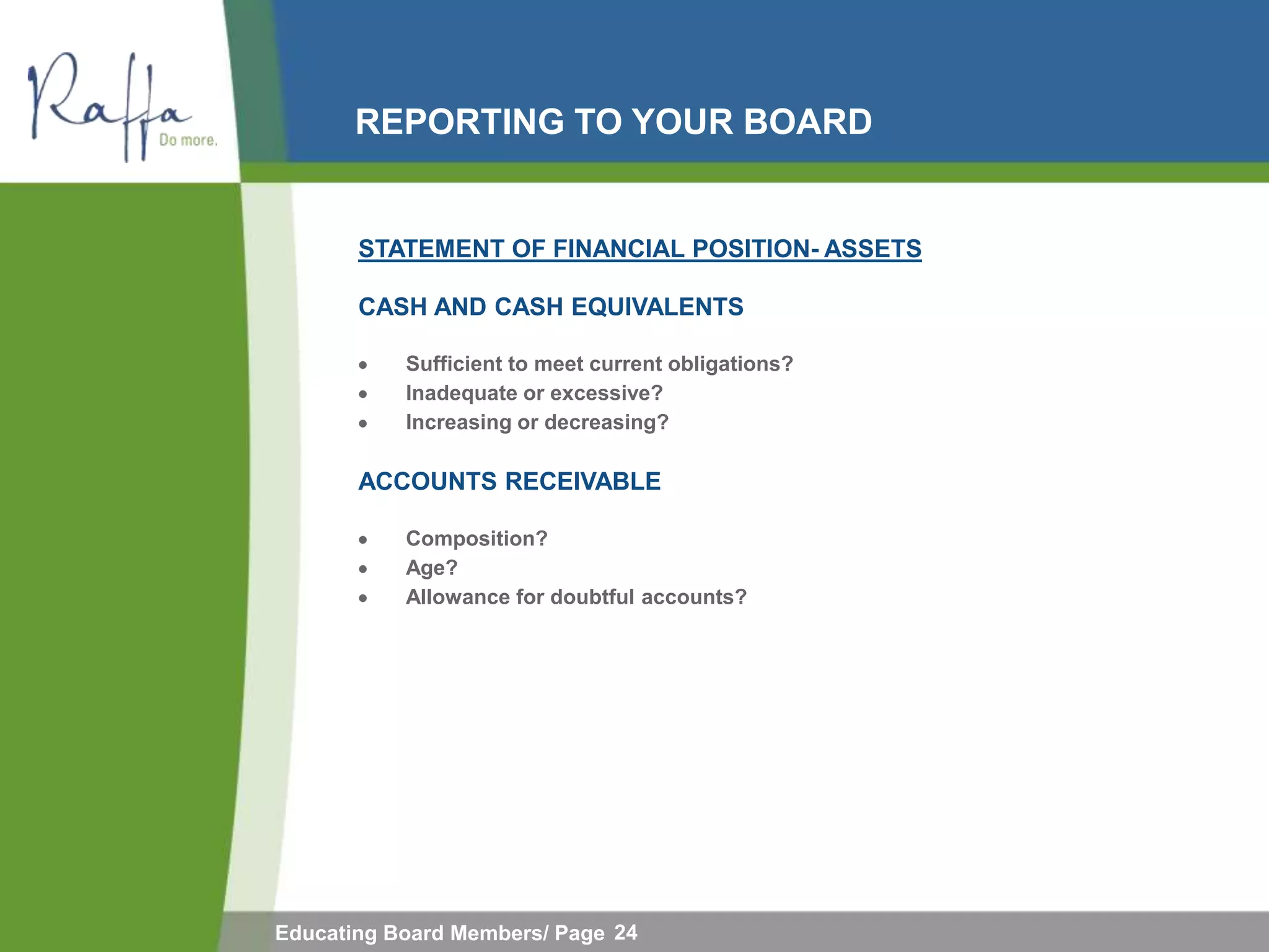 REPORTING TO YOUR BOARD


       STATEMENT OF FINANCIAL POSITION- ASSETS

       CASH AND CASH EQUIVALENTS

           Sufficient to meet current obligations?
           Inadequate or excessive?
           Increasing or decreasing?

       ACCOUNTS RECEIVABLE

           Composition?
           Age?
           Allowance for doubtful accounts?




Educating Board Members/ Page 24
 