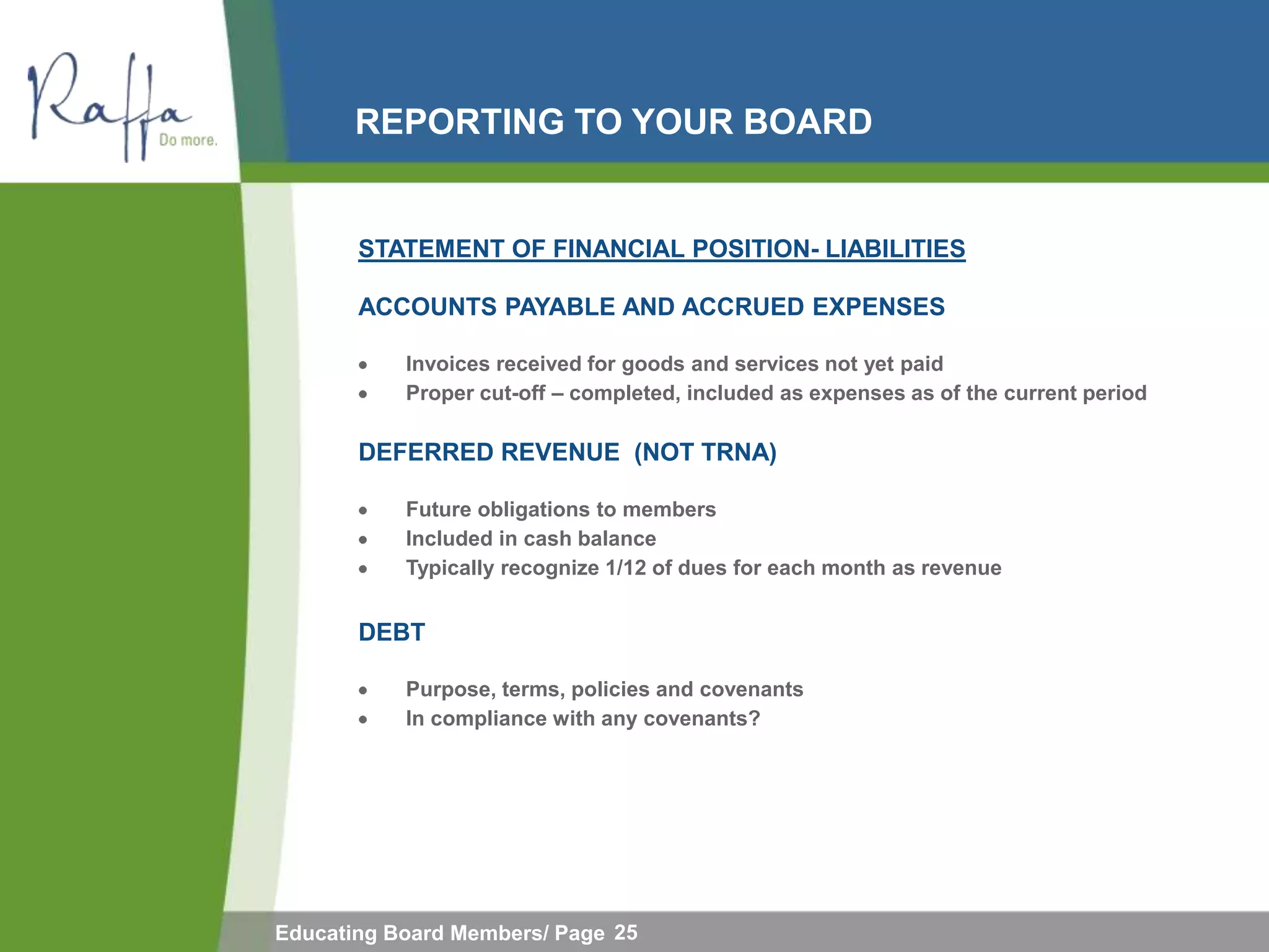 REPORTING TO YOUR BOARD


       STATEMENT OF FINANCIAL POSITION- LIABILITIES

       ACCOUNTS PAYABLE AND ACCRUED EXPENSES

           Invoices received for goods and services not yet paid
           Proper cut-off – completed, included as expenses as of the current period

       DEFERRED REVENUE (NOT TRNA)

           Future obligations to members
           Included in cash balance
           Typically recognize 1/12 of dues for each month as revenue


       DEBT

           Purpose, terms, policies and covenants
           In compliance with any covenants?




Educating Board Members/ Page 25
 
