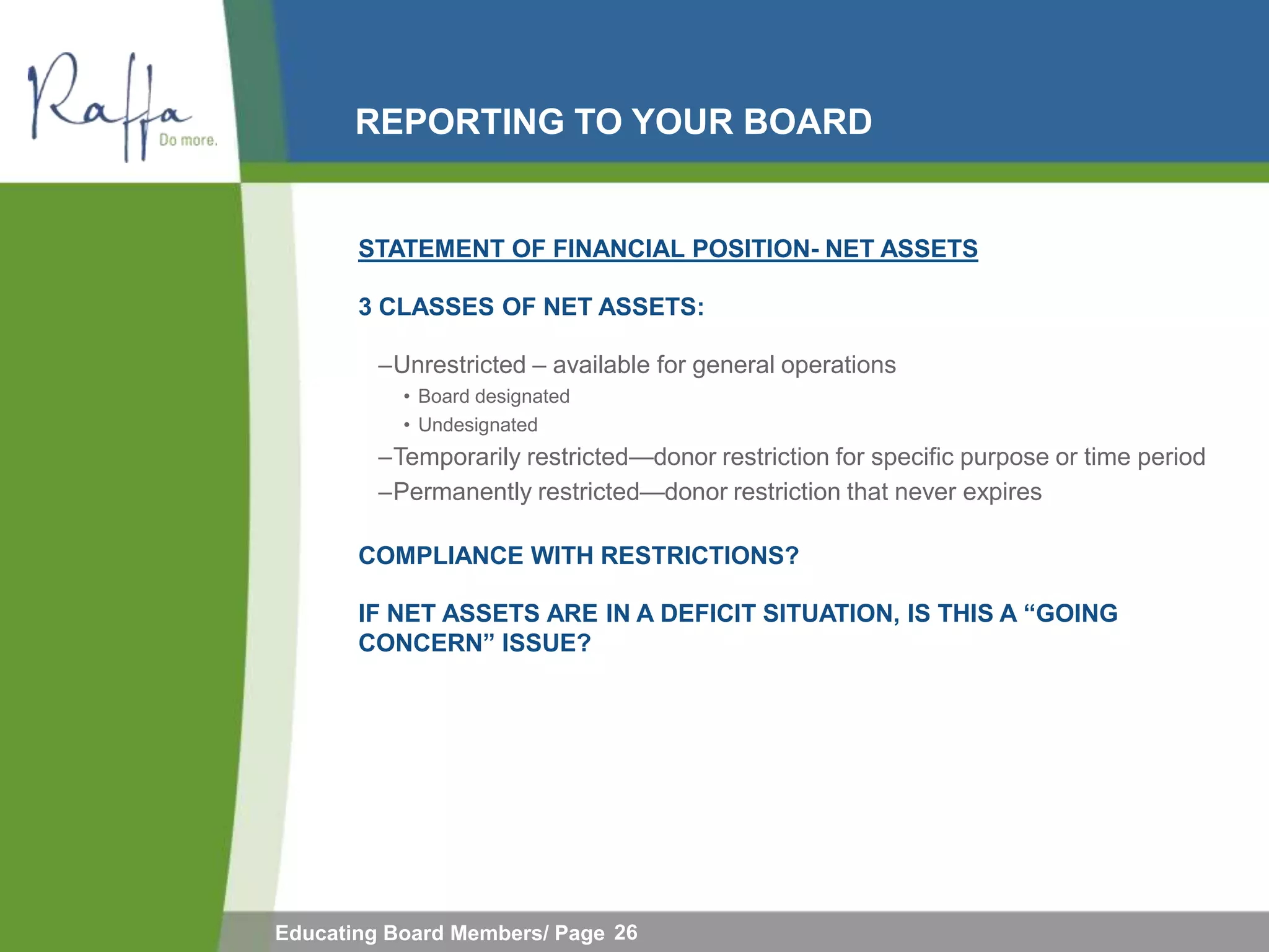REPORTING TO YOUR BOARD


       STATEMENT OF FINANCIAL POSITION- NET ASSETS

       3 CLASSES OF NET ASSETS:

         –Unrestricted – available for general operations
           • Board designated
           • Undesignated
         –Temporarily restricted—donor restriction for specific purpose or time period
         –Permanently restricted—donor restriction that never expires

       COMPLIANCE WITH RESTRICTIONS?

       IF NET ASSETS ARE IN A DEFICIT SITUATION, IS THIS A “GOING
       CONCERN” ISSUE?




Educating Board Members/ Page 26
 