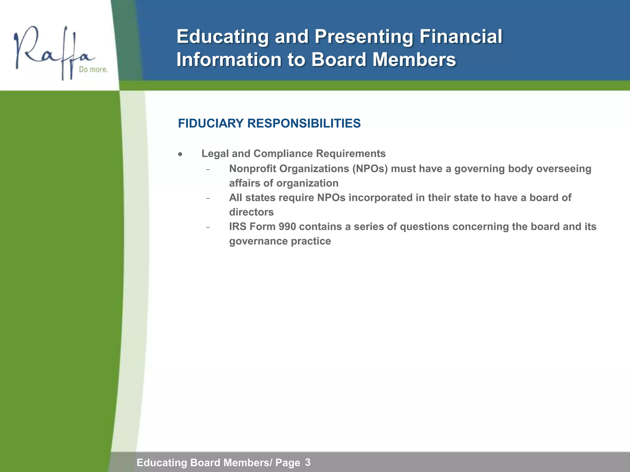 Educating and Presenting Financial
       Information to Board Members


       FIDUCIARY RESPONSIBILITIES

           Legal and Compliance Requirements
            ̵     Nonprofit Organizations (NPOs) must have a governing body overseeing
                  affairs of organization
              ̵   All states require NPOs incorporated in their state to have a board of
                  directors
                ̵ IRS Form 990 contains a series of questions concerning the board and its
                  governance practice




Educating Board Members/ Page 3
 