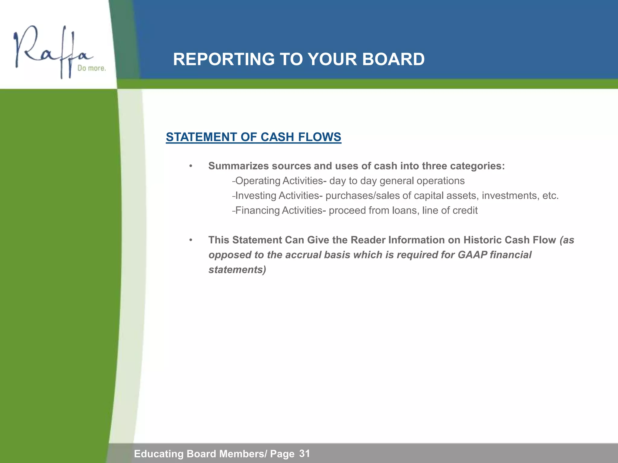 REPORTING TO YOUR BOARD



     STATEMENT OF CASH FLOWS

         •   Summarizes sources and uses of cash into three categories:
                 ̵Operating Activities- day to day general operations
                  ̵Investing Activities- purchases/sales of capital assets, investments, etc.
                   ̵Financing Activities- proceed from loans, line of credit

         •   This Statement Can Give the Reader Information on Historic Cash Flow (as
             opposed to the accrual basis which is required for GAAP financial
             statements)




Educating Board Members/ Page 31
 