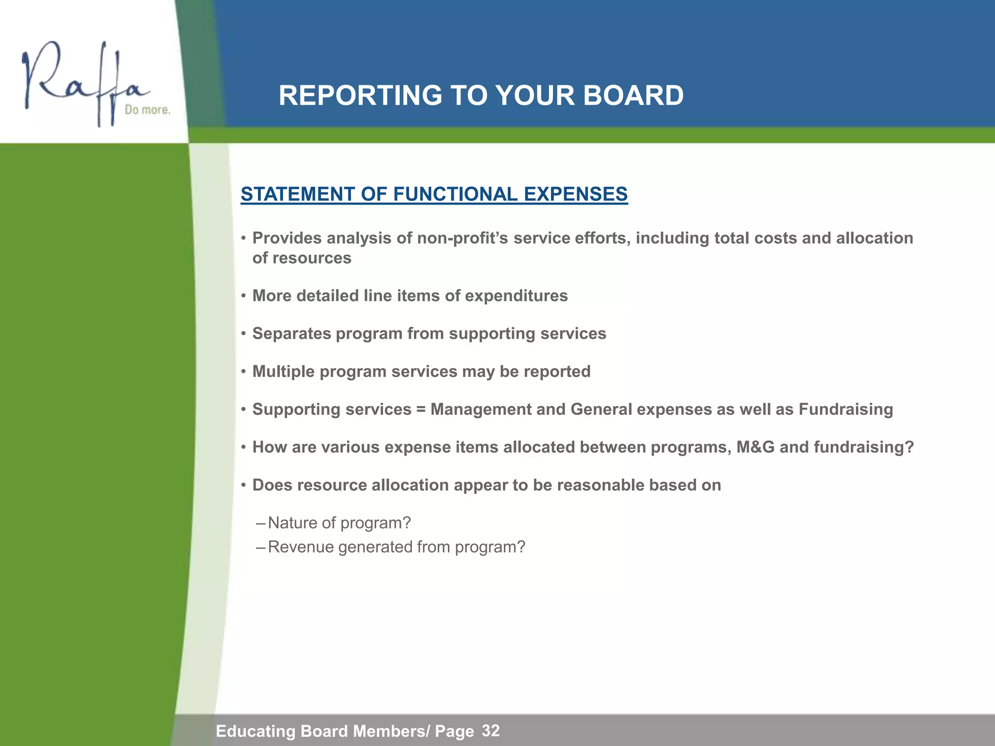 REPORTING TO YOUR BOARD


  STATEMENT OF FUNCTIONAL EXPENSES

  • Provides analysis of non-profit‟s service efforts, including total costs and allocation
    of resources

  • More detailed line items of expenditures

  • Separates program from supporting services

  • Multiple program services may be reported

  • Supporting services = Management and General expenses as well as Fundraising

  • How are various expense items allocated between programs, M&G and fundraising?

  • Does resource allocation appear to be reasonable based on

    – Nature of program?
    – Revenue generated from program?




Educating Board Members/ Page 32
 