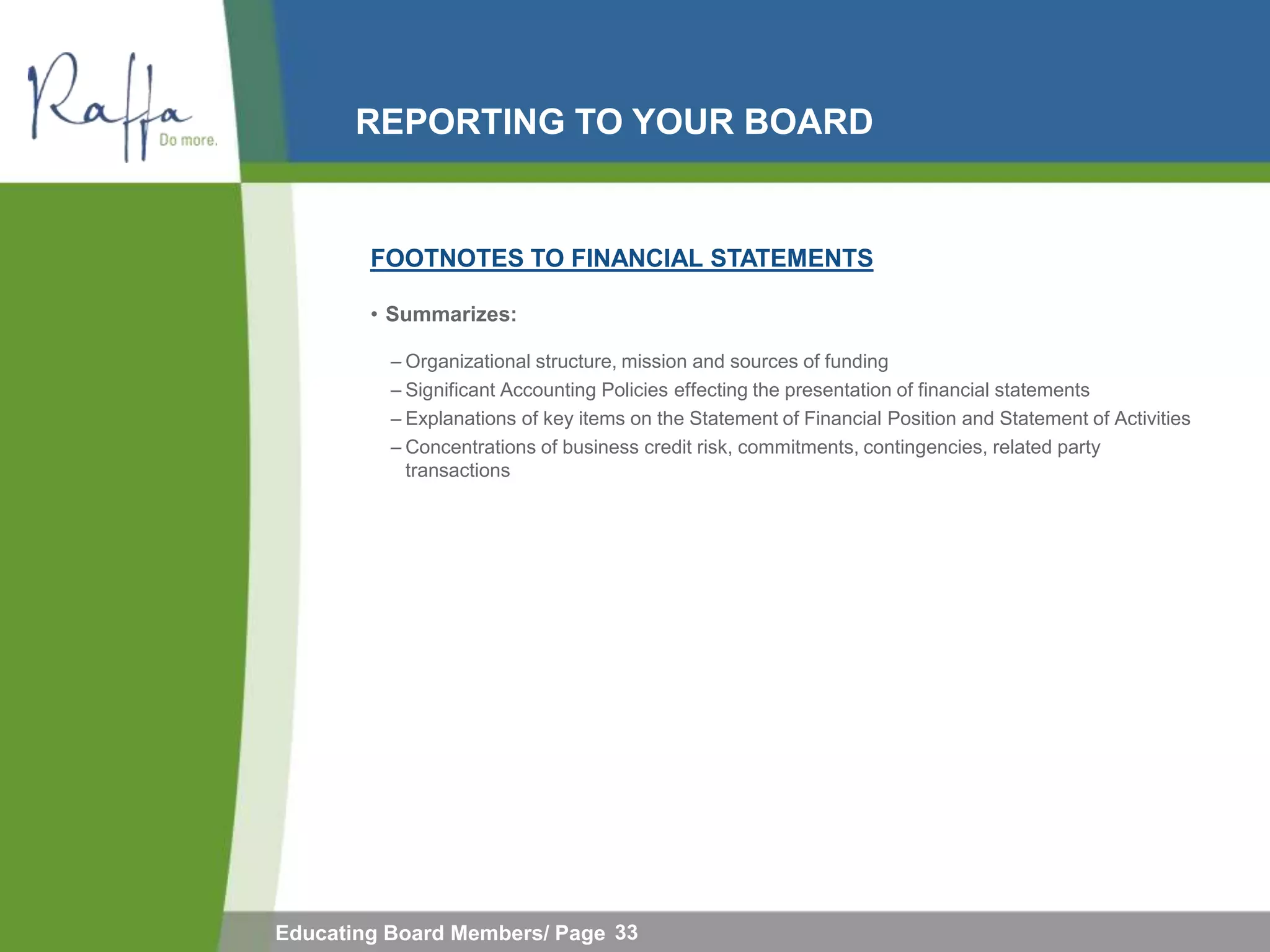 REPORTING TO YOUR BOARD


        FOOTNOTES TO FINANCIAL STATEMENTS

        • Summarizes:

          – Organizational structure, mission and sources of funding
          – Significant Accounting Policies effecting the presentation of financial statements
          – Explanations of key items on the Statement of Financial Position and Statement of Activities
          – Concentrations of business credit risk, commitments, contingencies, related party
            transactions




Educating Board Members/ Page 33
 