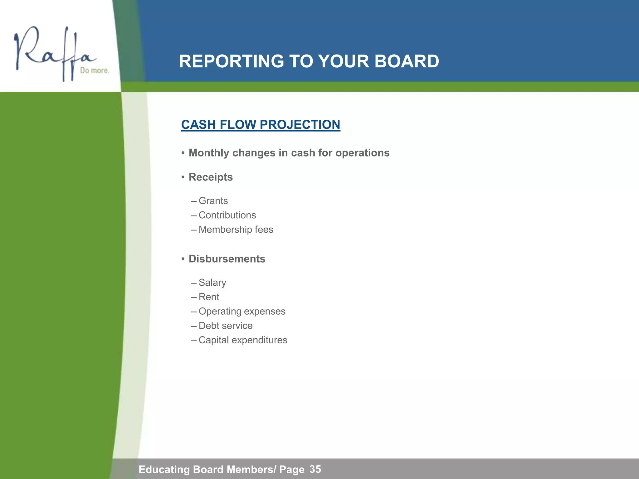 REPORTING TO YOUR BOARD


       CASH FLOW PROJECTION

       • Monthly changes in cash for operations

       • Receipts

         – Grants
         – Contributions
         – Membership fees


       • Disbursements

         – Salary
         – Rent
         – Operating expenses
         – Debt service
         – Capital expenditures




Educating Board Members/ Page 35
 