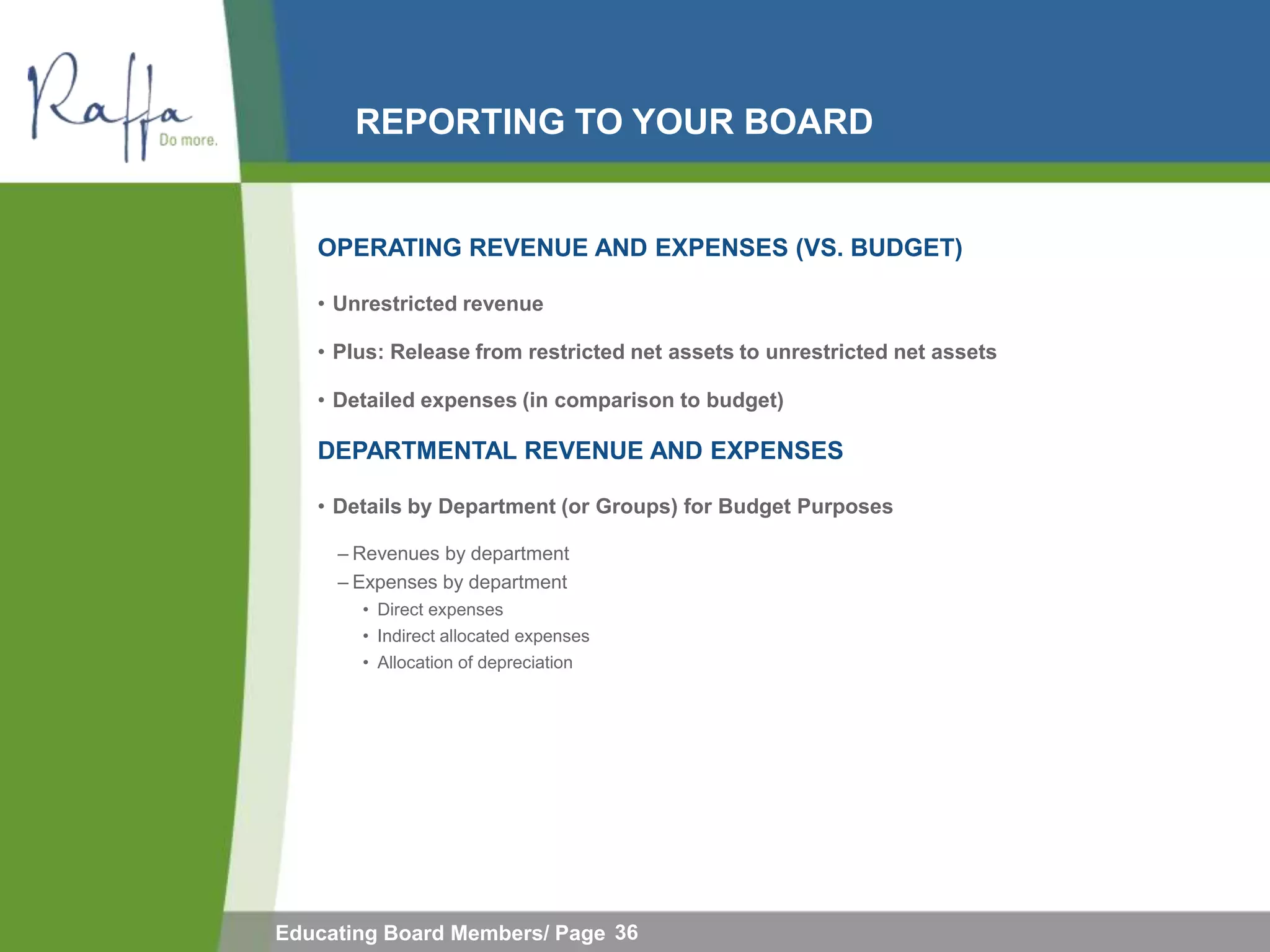 REPORTING TO YOUR BOARD


   OPERATING REVENUE AND EXPENSES (VS. BUDGET)

   • Unrestricted revenue

   • Plus: Release from restricted net assets to unrestricted net assets

   • Detailed expenses (in comparison to budget)

   DEPARTMENTAL REVENUE AND EXPENSES

   • Details by Department (or Groups) for Budget Purposes

     – Revenues by department
     – Expenses by department
       • Direct expenses
       • Indirect allocated expenses
       • Allocation of depreciation




Educating Board Members/ Page 36
 
