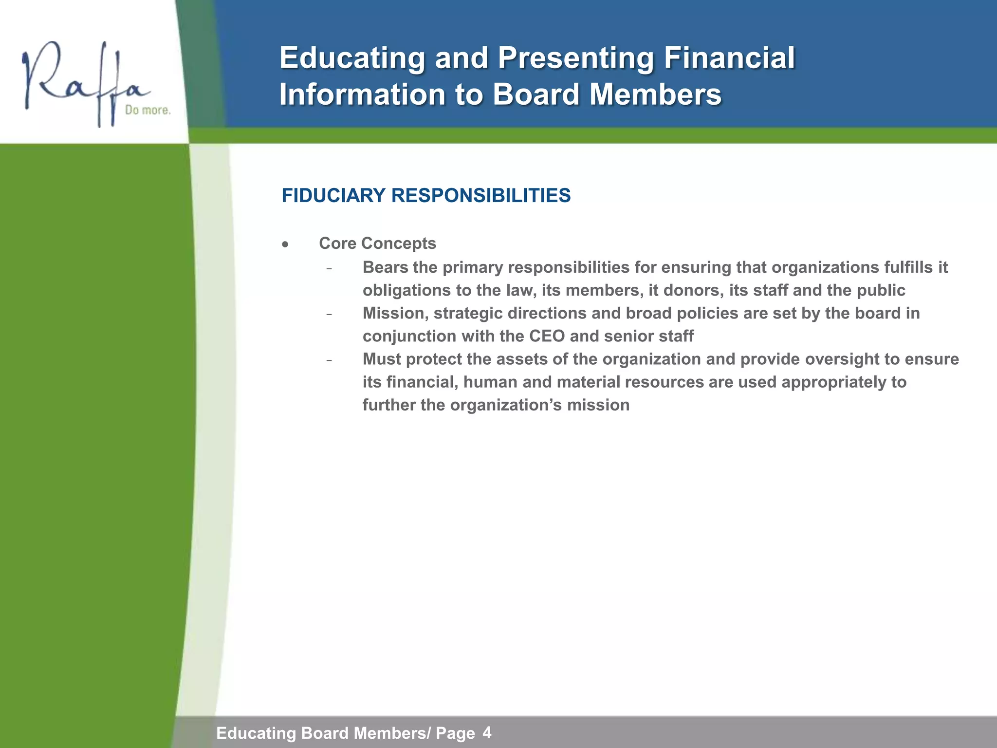 Educating and Presenting Financial
       Information to Board Members


       FIDUCIARY RESPONSIBILITIES

           Core Concepts
            ̵     Bears the primary responsibilities for ensuring that organizations fulfills it
                  obligations to the law, its members, it donors, its staff and the public
              ̵   Mission, strategic directions and broad policies are set by the board in
                  conjunction with the CEO and senior staff
                ̵ Must protect the assets of the organization and provide oversight to ensure
                  its financial, human and material resources are used appropriately to
                  further the organization‟s mission




Educating Board Members/ Page 4
 