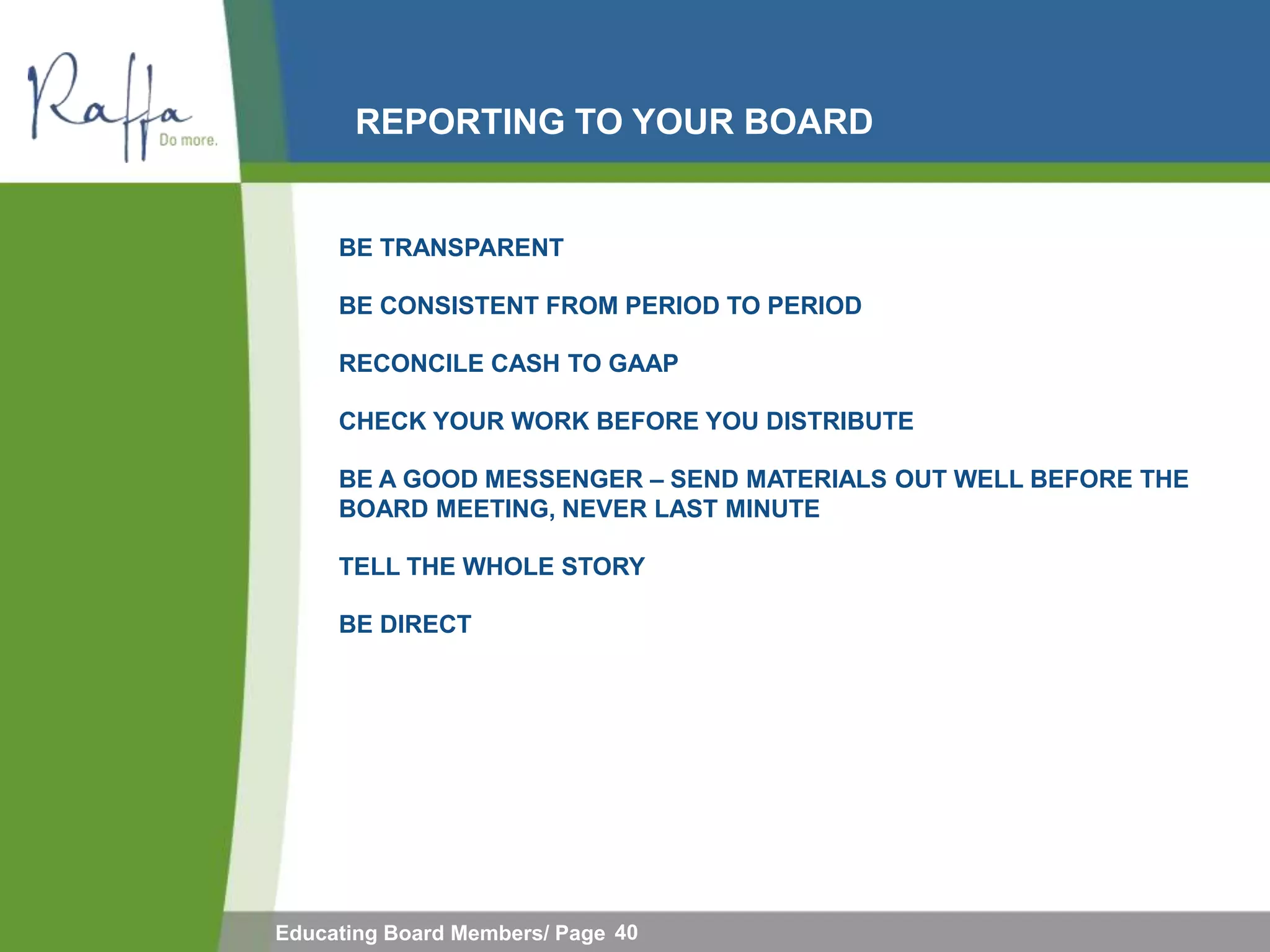 REPORTING TO YOUR BOARD


     BE TRANSPARENT

     BE CONSISTENT FROM PERIOD TO PERIOD

     RECONCILE CASH TO GAAP

     CHECK YOUR WORK BEFORE YOU DISTRIBUTE

     BE A GOOD MESSENGER – SEND MATERIALS OUT WELL BEFORE THE
     BOARD MEETING, NEVER LAST MINUTE

     TELL THE WHOLE STORY

     BE DIRECT




Educating Board Members/ Page 40
 