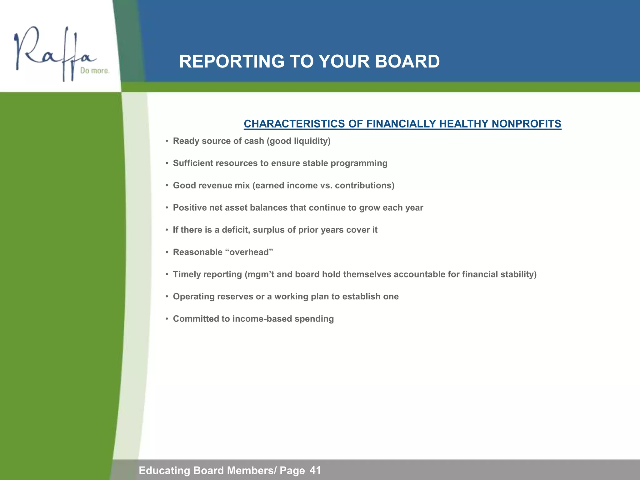 REPORTING TO YOUR BOARD


                        CHARACTERISTICS OF FINANCIALLY HEALTHY NONPROFITS
    • Ready source of cash (good liquidity)

    • Sufficient resources to ensure stable programming

    • Good revenue mix (earned income vs. contributions)

    • Positive net asset balances that continue to grow each year

    • If there is a deficit, surplus of prior years cover it

    • Reasonable “overhead”

    • Timely reporting (mgm‟t and board hold themselves accountable for financial stability)

    • Operating reserves or a working plan to establish one

    • Committed to income-based spending




Educating Board Members/ Page 41
 