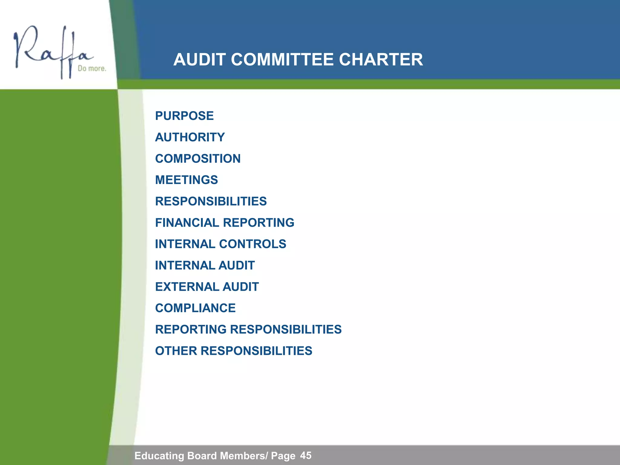 AUDIT COMMITTEE CHARTER


   PURPOSE
   AUTHORITY
   COMPOSITION
   MEETINGS
   RESPONSIBILITIES
   FINANCIAL REPORTING
   INTERNAL CONTROLS
   INTERNAL AUDIT
   EXTERNAL AUDIT
   COMPLIANCE
   REPORTING RESPONSIBILITIES
   OTHER RESPONSIBILITIES




Educating Board Members/ Page 45
 