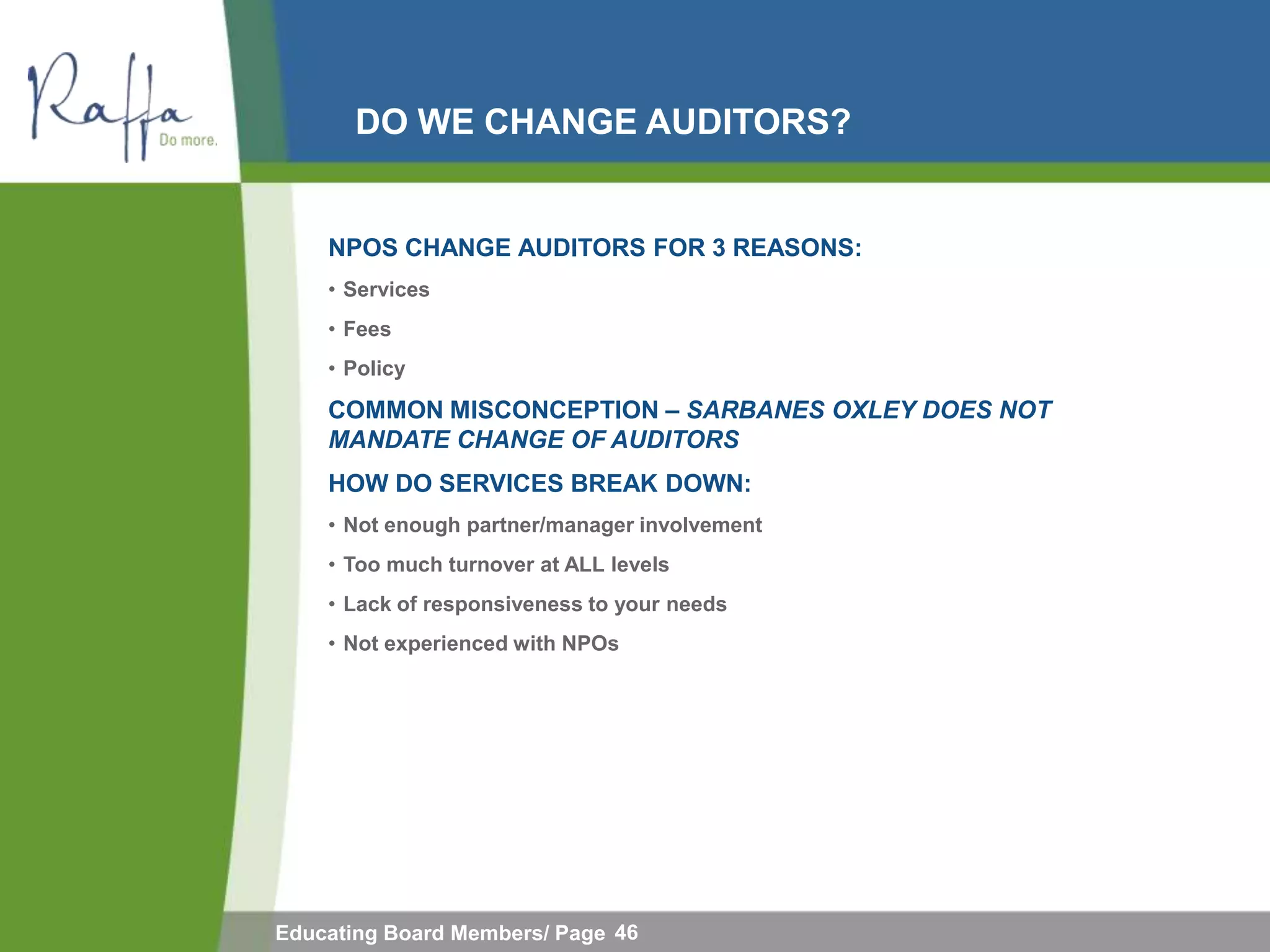 DO WE CHANGE AUDITORS?


    NPOS CHANGE AUDITORS FOR 3 REASONS:
    • Services
    • Fees
    • Policy

    COMMON MISCONCEPTION – SARBANES OXLEY DOES NOT
    MANDATE CHANGE OF AUDITORS
    HOW DO SERVICES BREAK DOWN:
    • Not enough partner/manager involvement
    • Too much turnover at ALL levels
    • Lack of responsiveness to your needs
    • Not experienced with NPOs




Educating Board Members/ Page 46
 
