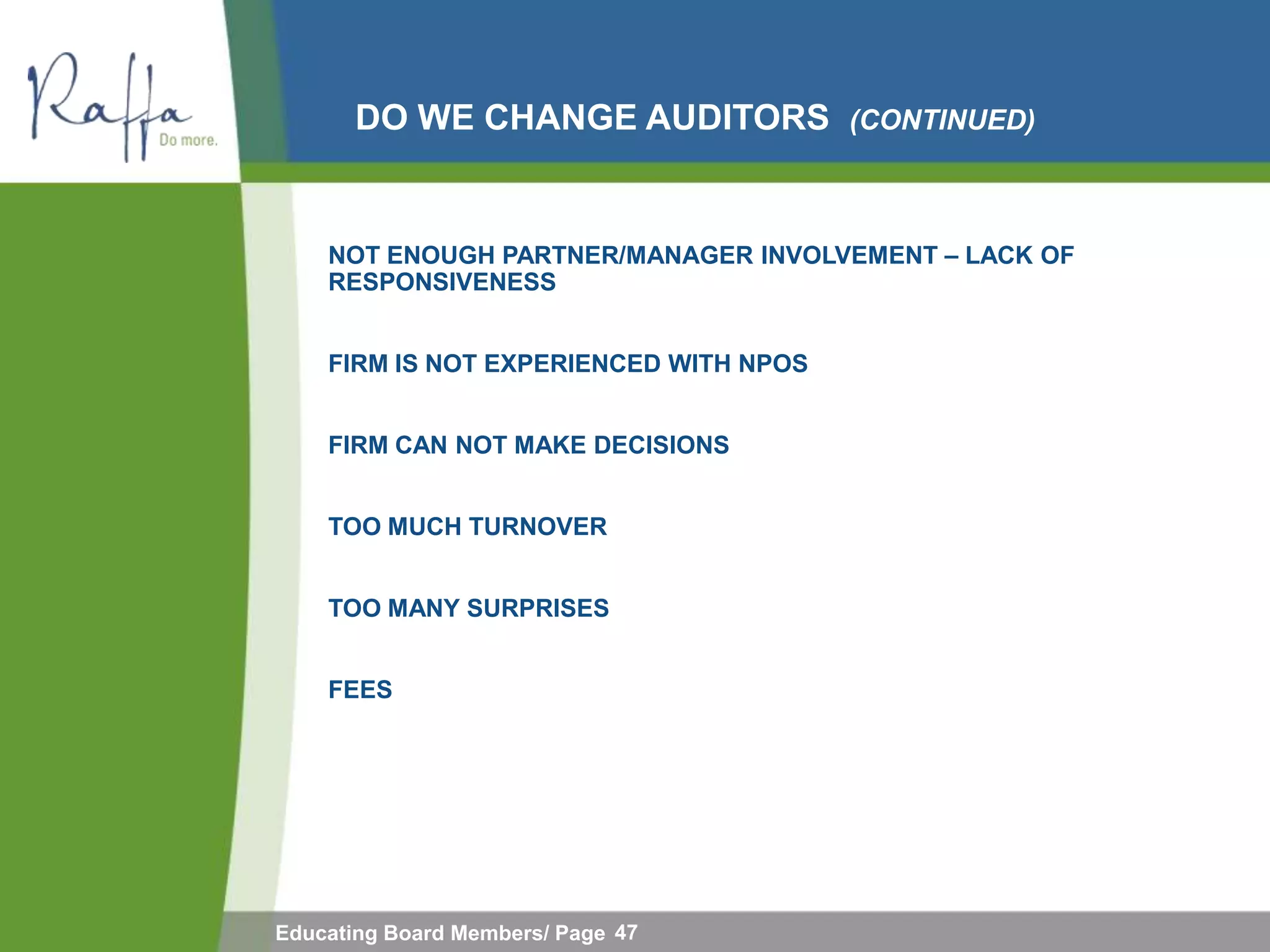 DO WE CHANGE AUDITORS            (CONTINUED)



    NOT ENOUGH PARTNER/MANAGER INVOLVEMENT – LACK OF
    RESPONSIVENESS


    FIRM IS NOT EXPERIENCED WITH NPOS


    FIRM CAN NOT MAKE DECISIONS


    TOO MUCH TURNOVER


    TOO MANY SURPRISES


    FEES




Educating Board Members/ Page 47
 