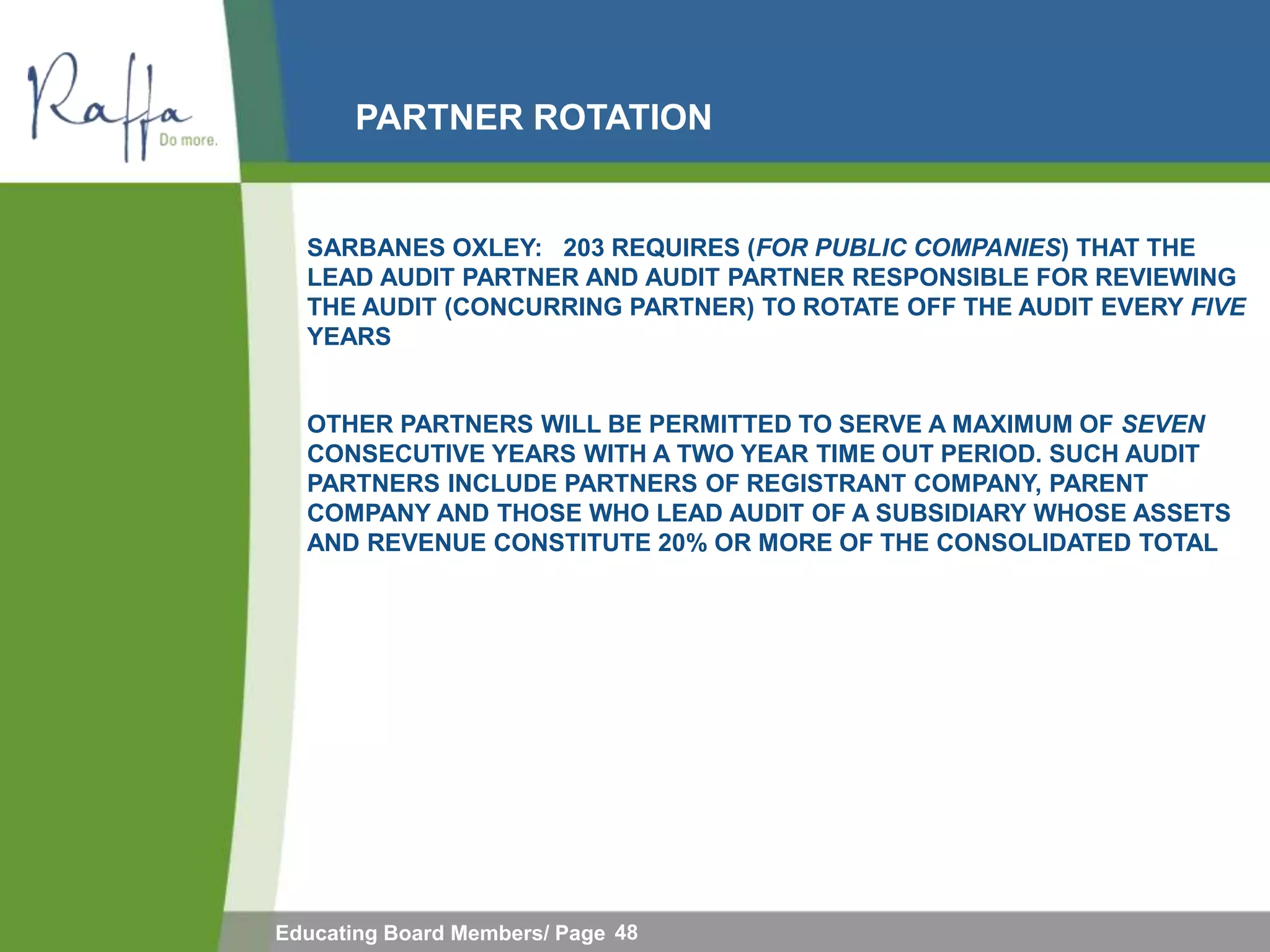 PARTNER ROTATION


  SARBANES OXLEY: 203 REQUIRES (FOR PUBLIC COMPANIES) THAT THE
  LEAD AUDIT PARTNER AND AUDIT PARTNER RESPONSIBLE FOR REVIEWING
  THE AUDIT (CONCURRING PARTNER) TO ROTATE OFF THE AUDIT EVERY FIVE
  YEARS


  OTHER PARTNERS WILL BE PERMITTED TO SERVE A MAXIMUM OF SEVEN
  CONSECUTIVE YEARS WITH A TWO YEAR TIME OUT PERIOD. SUCH AUDIT
  PARTNERS INCLUDE PARTNERS OF REGISTRANT COMPANY, PARENT
  COMPANY AND THOSE WHO LEAD AUDIT OF A SUBSIDIARY WHOSE ASSETS
  AND REVENUE CONSTITUTE 20% OR MORE OF THE CONSOLIDATED TOTAL




Educating Board Members/ Page 48
 
