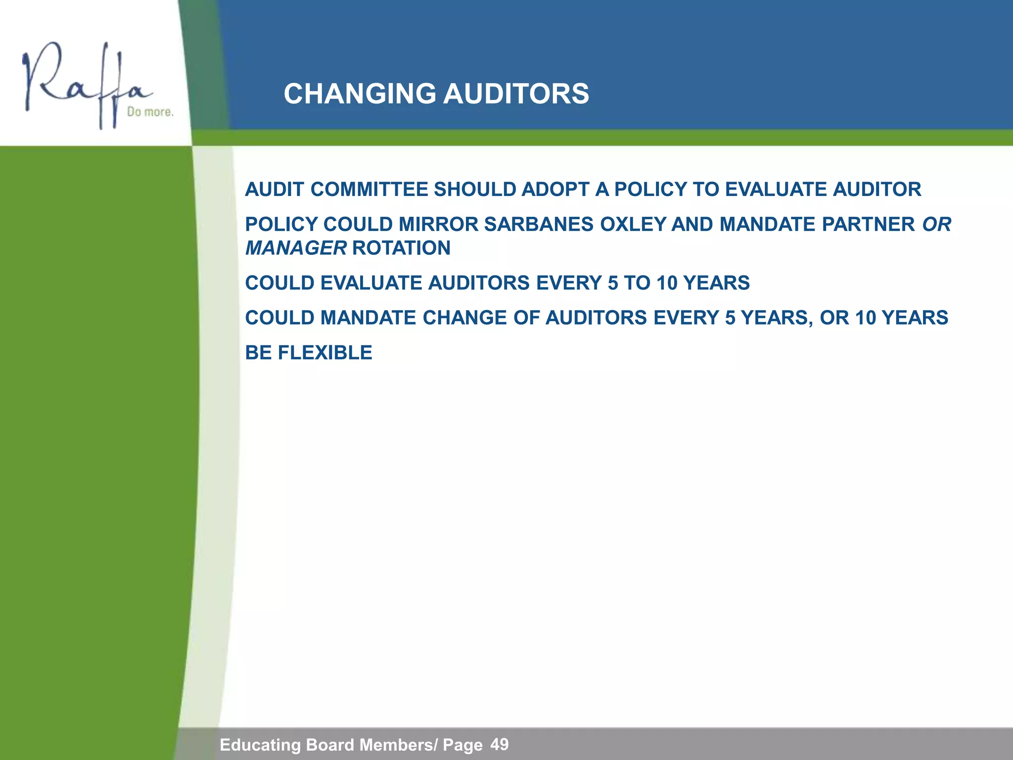 CHANGING AUDITORS


  AUDIT COMMITTEE SHOULD ADOPT A POLICY TO EVALUATE AUDITOR
  POLICY COULD MIRROR SARBANES OXLEY AND MANDATE PARTNER OR
  MANAGER ROTATION
  COULD EVALUATE AUDITORS EVERY 5 TO 10 YEARS
  COULD MANDATE CHANGE OF AUDITORS EVERY 5 YEARS, OR 10 YEARS
  BE FLEXIBLE




Educating Board Members/ Page 49
 