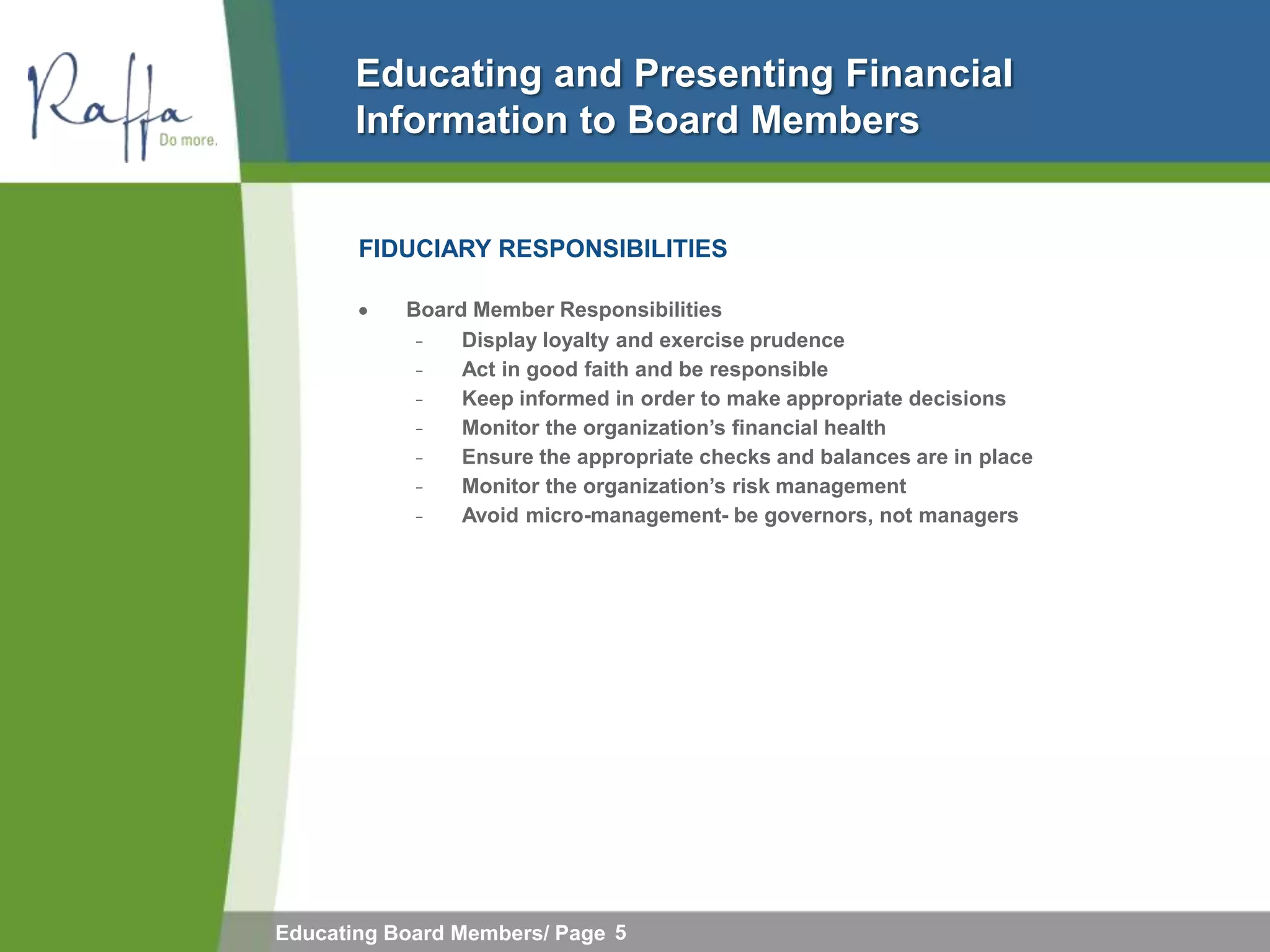 Educating and Presenting Financial
       Information to Board Members


       FIDUCIARY RESPONSIBILITIES

           Board Member Responsibilities
            ̵             Display loyalty and exercise prudence
              ̵           Act in good faith and be responsible
                ̵         Keep informed in order to make appropriate decisions
                  ̵       Monitor the organization‟s financial health
                    ̵     Ensure the appropriate checks and balances are in place
                      ̵   Monitor the organization‟s risk management
                        ̵ Avoid micro-management- be governors, not managers




Educating Board Members/ Page 5
 