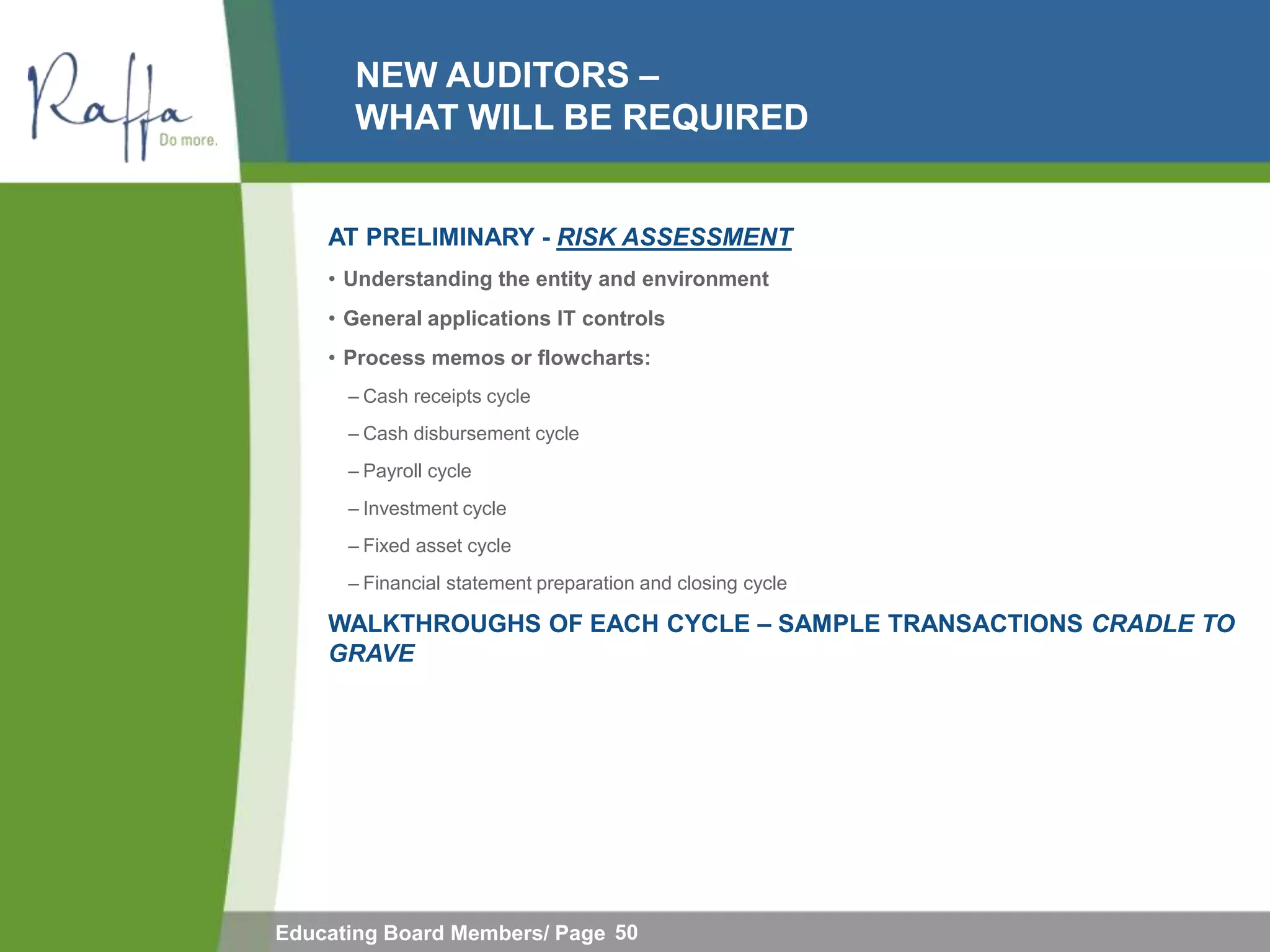 NEW AUDITORS –
       WHAT WILL BE REQUIRED


    AT PRELIMINARY - RISK ASSESSMENT
    • Understanding the entity and environment
    • General applications IT controls
    • Process memos or flowcharts:
      – Cash receipts cycle
      – Cash disbursement cycle
      – Payroll cycle
      – Investment cycle
      – Fixed asset cycle
      – Financial statement preparation and closing cycle

    WALKTHROUGHS OF EACH CYCLE – SAMPLE TRANSACTIONS CRADLE TO
    GRAVE




Educating Board Members/ Page 50
 