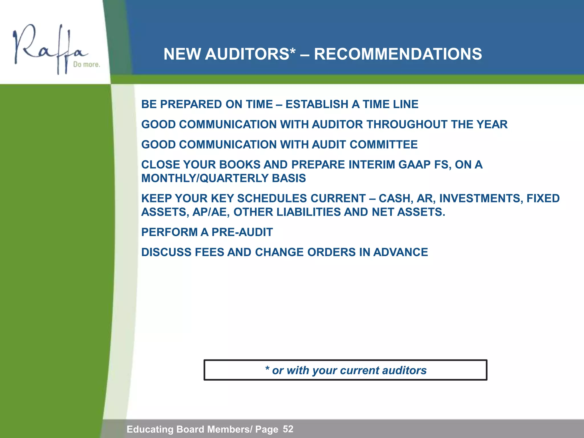 NEW AUDITORS* – RECOMMENDATIONS

  BE PREPARED ON TIME – ESTABLISH A TIME LINE
  GOOD COMMUNICATION WITH AUDITOR THROUGHOUT THE YEAR
  GOOD COMMUNICATION WITH AUDIT COMMITTEE
  CLOSE YOUR BOOKS AND PREPARE INTERIM GAAP FS, ON A
  MONTHLY/QUARTERLY BASIS
  KEEP YOUR KEY SCHEDULES CURRENT – CASH, AR, INVESTMENTS, FIXED
  ASSETS, AP/AE, OTHER LIABILITIES AND NET ASSETS.
  PERFORM A PRE-AUDIT
  DISCUSS FEES AND CHANGE ORDERS IN ADVANCE




                          * or with your current auditors




Educating Board Members/ Page 52
 