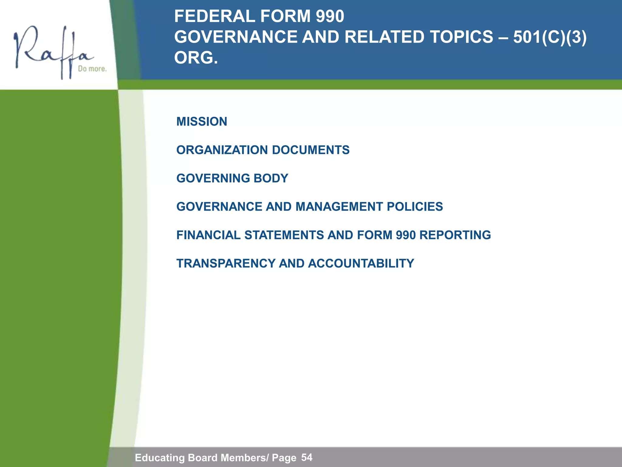 FEDERAL FORM 990
       GOVERNANCE AND RELATED TOPICS – 501(C)(3)
       ORG.


       MISSION

       ORGANIZATION DOCUMENTS

       GOVERNING BODY

       GOVERNANCE AND MANAGEMENT POLICIES

       FINANCIAL STATEMENTS AND FORM 990 REPORTING

       TRANSPARENCY AND ACCOUNTABILITY




Educating Board Members/ Page 54
 