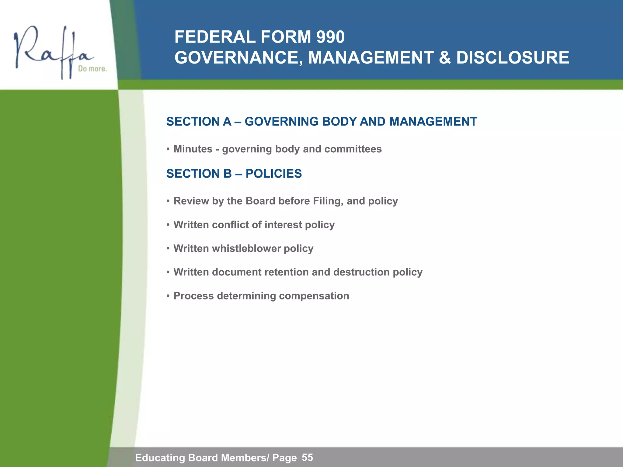 FEDERAL FORM 990
       GOVERNANCE, MANAGEMENT & DISCLOSURE


     SECTION A – GOVERNING BODY AND MANAGEMENT

     • Minutes - governing body and committees

     SECTION B – POLICIES

     • Review by the Board before Filing, and policy

     • Written conflict of interest policy

     • Written whistleblower policy

     • Written document retention and destruction policy

     • Process determining compensation




Educating Board Members/ Page 55
 
