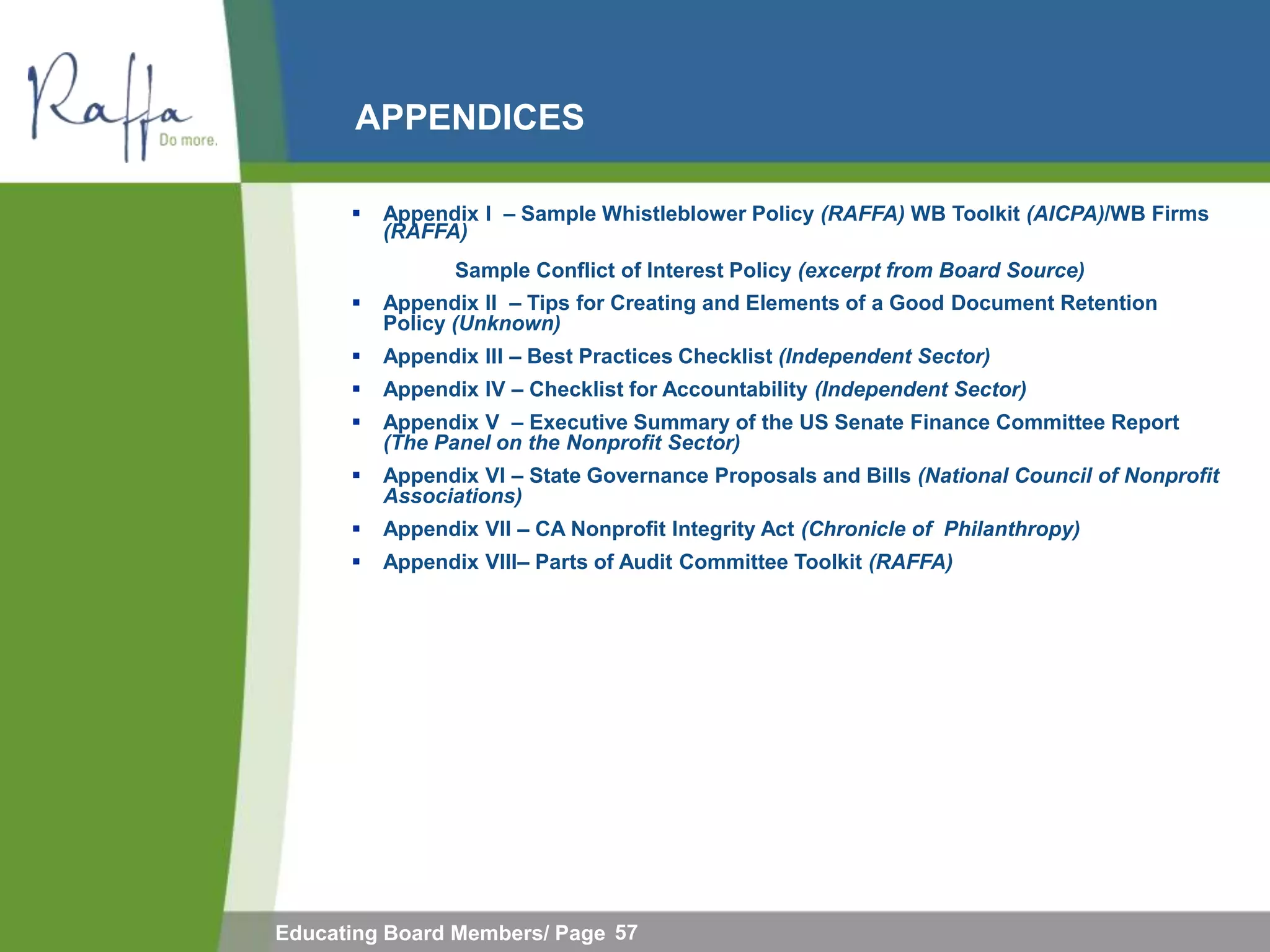 APPENDICES

         Appendix I – Sample Whistleblower Policy (RAFFA) WB Toolkit (AICPA)/WB Firms
          (RAFFA)
                 Sample Conflict of Interest Policy (excerpt from Board Source)
         Appendix II – Tips for Creating and Elements of a Good Document Retention
          Policy (Unknown)
         Appendix III – Best Practices Checklist (Independent Sector)
         Appendix IV – Checklist for Accountability (Independent Sector)
         Appendix V – Executive Summary of the US Senate Finance Committee Report
          (The Panel on the Nonprofit Sector)
         Appendix VI – State Governance Proposals and Bills (National Council of Nonprofit
          Associations)
         Appendix VII – CA Nonprofit Integrity Act (Chronicle of Philanthropy)
         Appendix VIII– Parts of Audit Committee Toolkit (RAFFA)




Educating Board Members/ Page 57
 