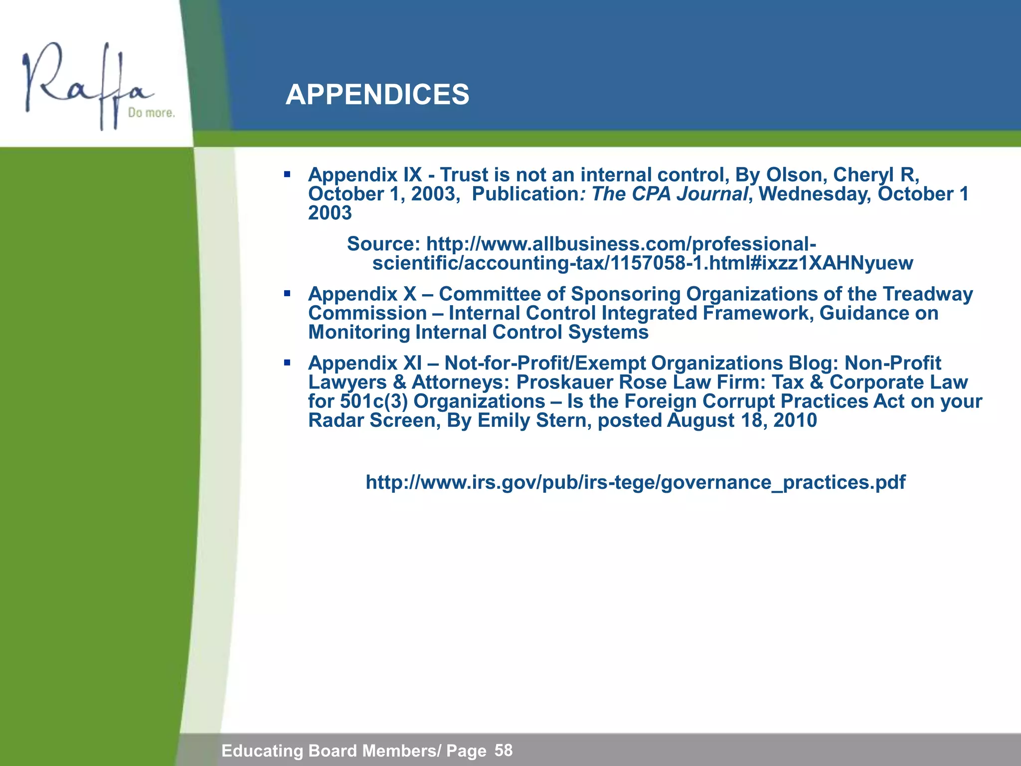 APPENDICES

       Appendix IX - Trust is not an internal control, By Olson, Cheryl R,
        October 1, 2003, Publication: The CPA Journal, Wednesday, October 1
        2003
             Source: http://www.allbusiness.com/professional-
               scientific/accounting-tax/1157058-1.html#ixzz1XAHNyuew
       Appendix X – Committee of Sponsoring Organizations of the Treadway
        Commission – Internal Control Integrated Framework, Guidance on
        Monitoring Internal Control Systems
       Appendix XI – Not-for-Profit/Exempt Organizations Blog: Non-Profit
        Lawyers & Attorneys: Proskauer Rose Law Firm: Tax & Corporate Law
        for 501c(3) Organizations – Is the Foreign Corrupt Practices Act on your
        Radar Screen, By Emily Stern, posted August 18, 2010


               http://www.irs.gov/pub/irs-tege/governance_practices.pdf




Educating Board Members/ Page 58
 