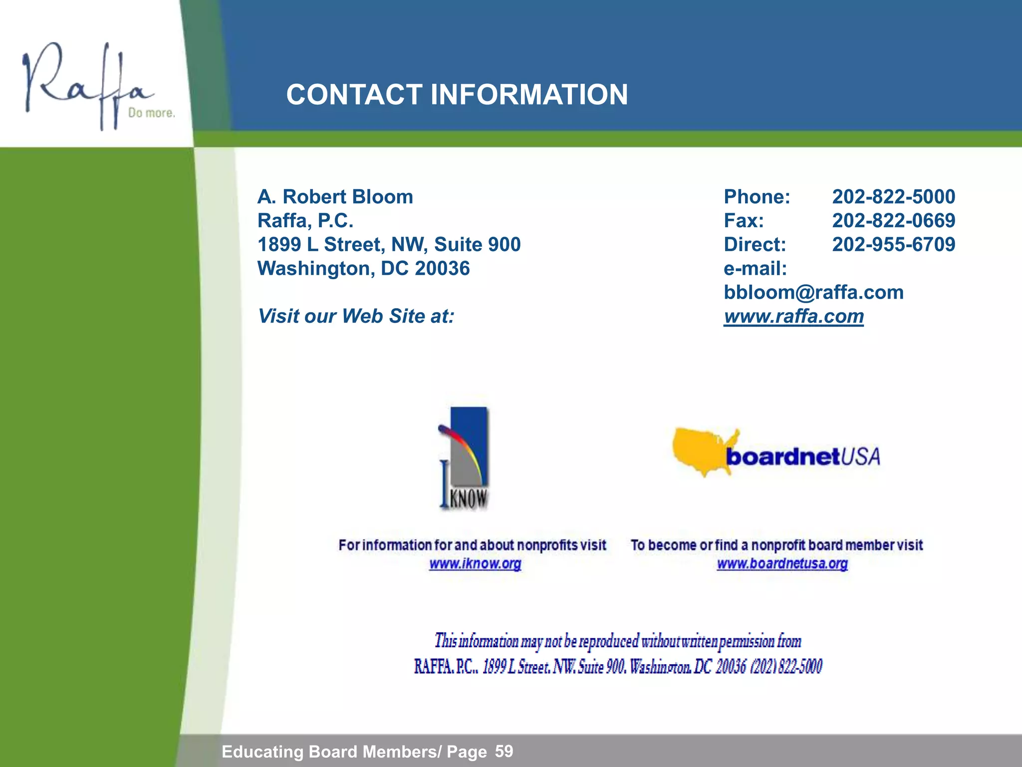 CONTACT INFORMATION


   A. Robert Bloom                 Phone:     202-822-5000
   Raffa, P.C.                     Fax:       202-822-0669
   1899 L Street, NW, Suite 900    Direct:    202-955-6709
   Washington, DC 20036            e-mail:
                                   bbloom@raffa.com
   Visit our Web Site at:          www.raffa.com




Educating Board Members/ Page 59
 