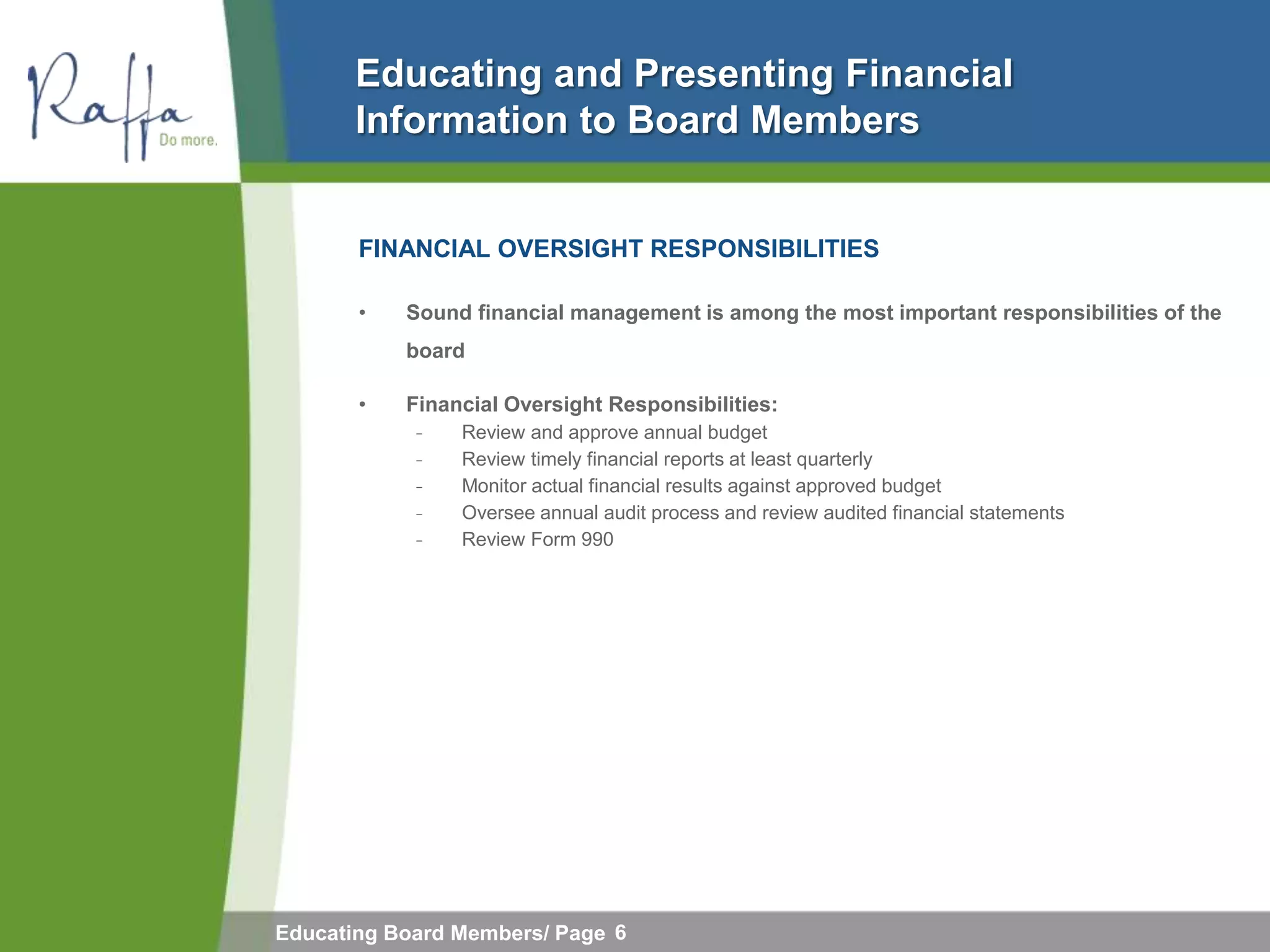 Educating and Presenting Financial
       Information to Board Members


       FINANCIAL OVERSIGHT RESPONSIBILITIES

       •   Sound financial management is among the most important responsibilities of the
           board

       •   Financial Oversight Responsibilities:
            ̵   Review and approve annual budget
            ̵   Review timely financial reports at least quarterly
            ̵   Monitor actual financial results against approved budget
            ̵   Oversee annual audit process and review audited financial statements
            ̵   Review Form 990




Educating Board Members/ Page 6
 
