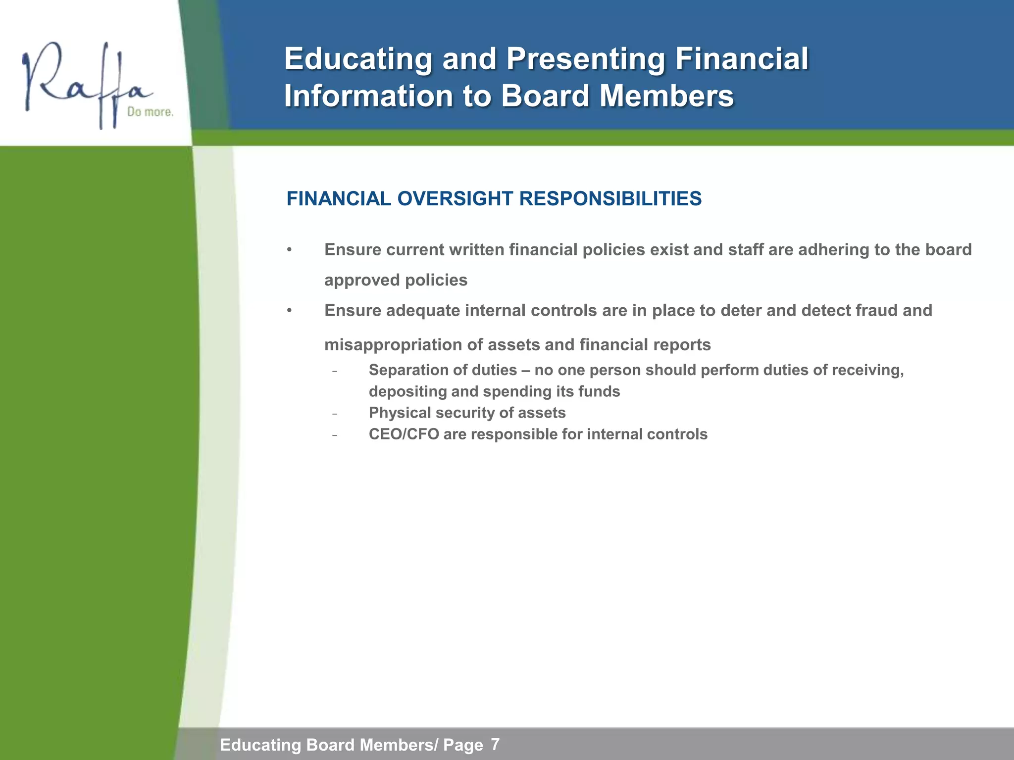 Educating and Presenting Financial
       Information to Board Members


       FINANCIAL OVERSIGHT RESPONSIBILITIES

       •   Ensure current written financial policies exist and staff are adhering to the board
           approved policies
       •   Ensure adequate internal controls are in place to deter and detect fraud and

           misappropriation of assets and financial reports
            ̵   Separation of duties – no one person should perform duties of receiving,
                depositing and spending its funds
            ̵   Physical security of assets
            ̵   CEO/CFO are responsible for internal controls




Educating Board Members/ Page 7
 