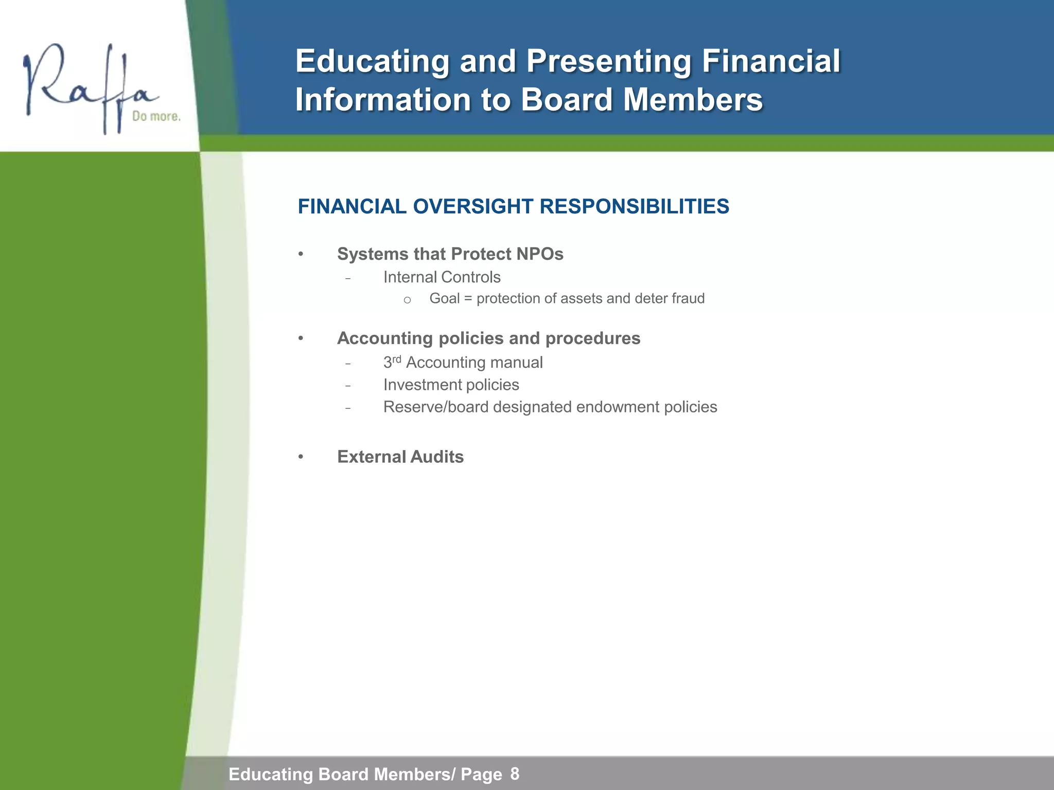 Educating and Presenting Financial
       Information to Board Members


       FINANCIAL OVERSIGHT RESPONSIBILITIES

       •   Systems that Protect NPOs
            ̵   Internal Controls
                  o   Goal = protection of assets and deter fraud

       •   Accounting policies and procedures
            ̵   3rd Accounting manual
            ̵   Investment policies
            ̵   Reserve/board designated endowment policies


       •   External Audits




Educating Board Members/ Page 8
 