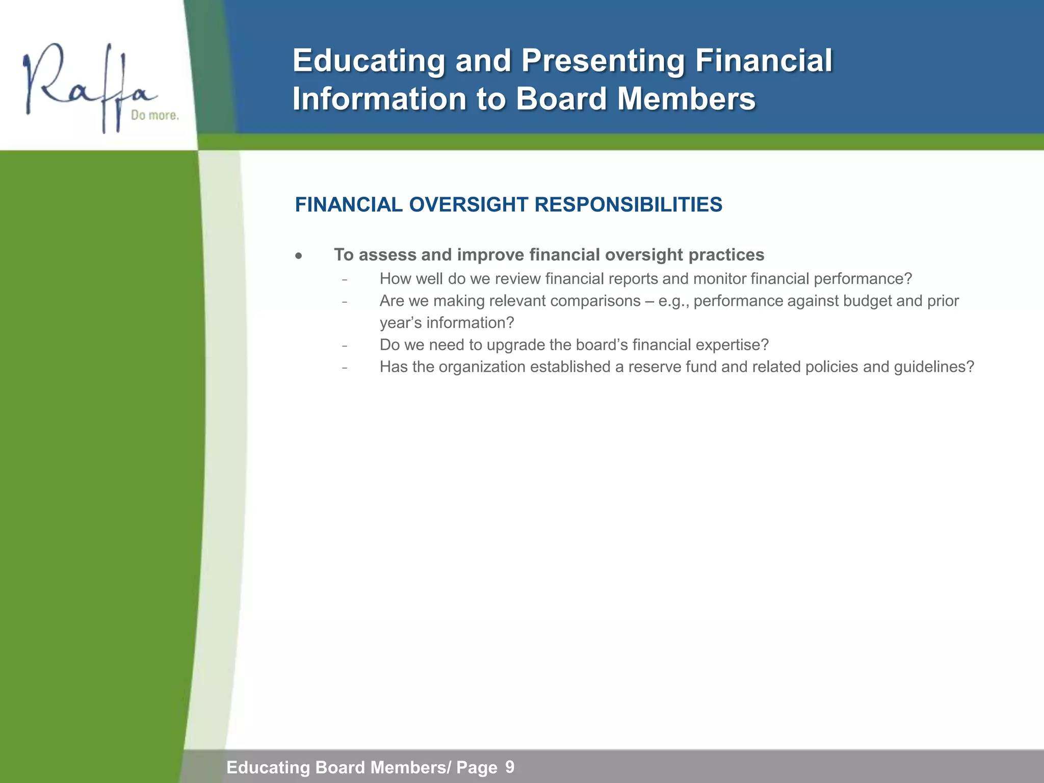Educating and Presenting Financial
       Information to Board Members


       FINANCIAL OVERSIGHT RESPONSIBILITIES

           To assess and improve financial oversight practices
            ̵   How well do we review financial reports and monitor financial performance?
            ̵   Are we making relevant comparisons – e.g., performance against budget and prior
                year’s information?
            ̵   Do we need to upgrade the board’s financial expertise?
            ̵   Has the organization established a reserve fund and related policies and guidelines?




Educating Board Members/ Page 9
 