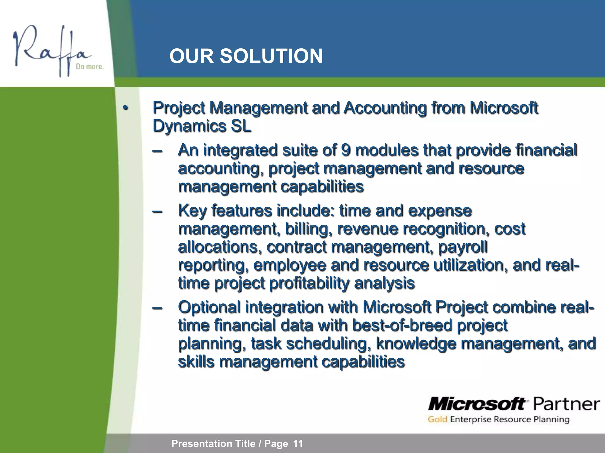 OUR SOLUTION

•   Project Management and Accounting from Microsoft
    Dynamics SL
    – An integrated suite of 9 modules that provide financial
       accounting, project management and resource
       management capabilities
    – Key features include: time and expense
       management, billing, revenue recognition, cost
       allocations, contract management, payroll
       reporting, employee and resource utilization, and real-
       time project profitability analysis
    – Optional integration with Microsoft Project combine real-
       time financial data with best-of-breed project
       planning, task scheduling, knowledge management, and
       skills management capabilities



      Presentation Title / Page 11
 