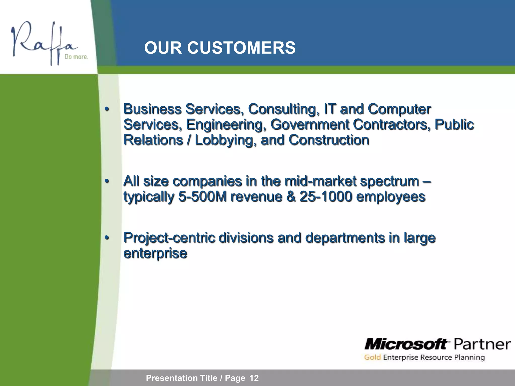 OUR CUSTOMERS


• Business Services, Consulting, IT and Computer
  Services, Engineering, Government Contractors, Public
  Relations / Lobbying, and Construction

• All size companies in the mid-market spectrum –
  typically 5-500M revenue & 25-1000 employees

• Project-centric divisions and departments in large
  enterprise




      Presentation Title / Page 12
 