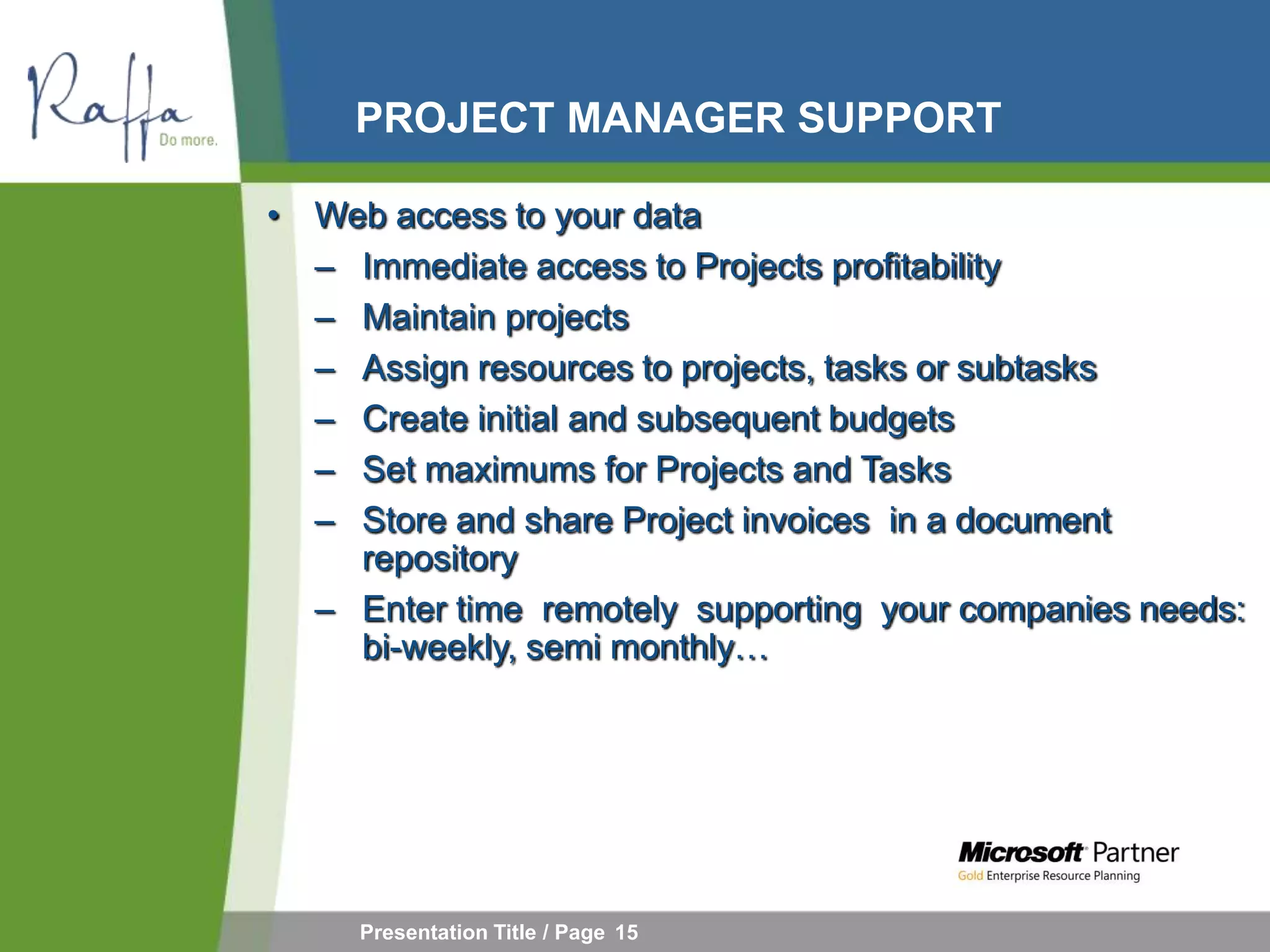 PROJECT MANAGER SUPPORT

• Web access to your data
  – Immediate access to Projects profitability
  – Maintain projects
  – Assign resources to projects, tasks or subtasks
  – Create initial and subsequent budgets
  – Set maximums for Projects and Tasks
  – Store and share Project invoices in a document
    repository
  – Enter time remotely supporting your companies needs:
    bi-weekly, semi monthly…




     Presentation Title / Page 15
 