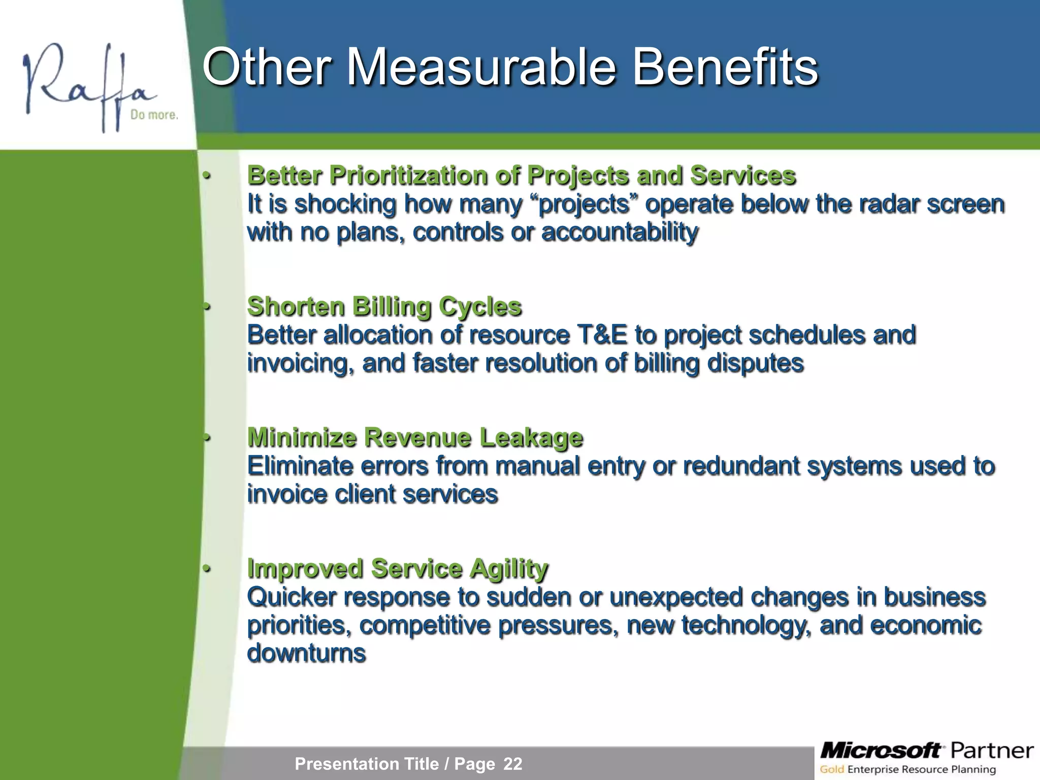 Other Measurable Benefits
•   Better Prioritization of Projects and Services
    It is shocking how many “projects” operate below the radar screen
    with no plans, controls or accountability

•   Shorten Billing Cycles
    Better allocation of resource T&E to project schedules and
    invoicing, and faster resolution of billing disputes

•   Minimize Revenue Leakage
    Eliminate errors from manual entry or redundant systems used to
    invoice client services

•   Improved Service Agility
    Quicker response to sudden or unexpected changes in business
    priorities, competitive pressures, new technology, and economic
    downturns



        Presentation Title / Page 22
 