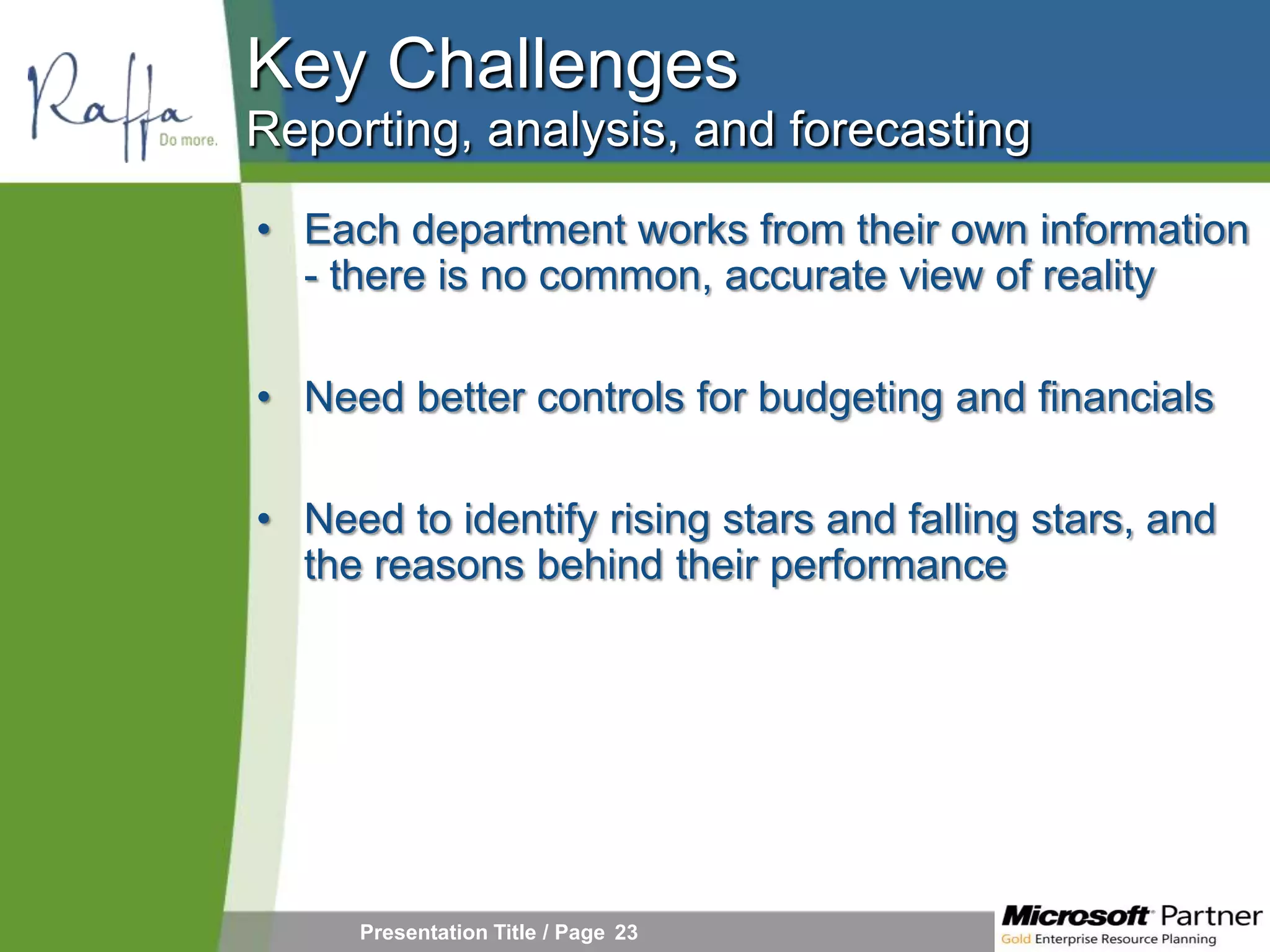 Key Challenges
Reporting, analysis, and forecasting
• Each department works from their own information
  - there is no common, accurate view of reality

• Need better controls for budgeting and financials

• Need to identify rising stars and falling stars, and
  the reasons behind their performance




     Presentation Title / Page 23
 