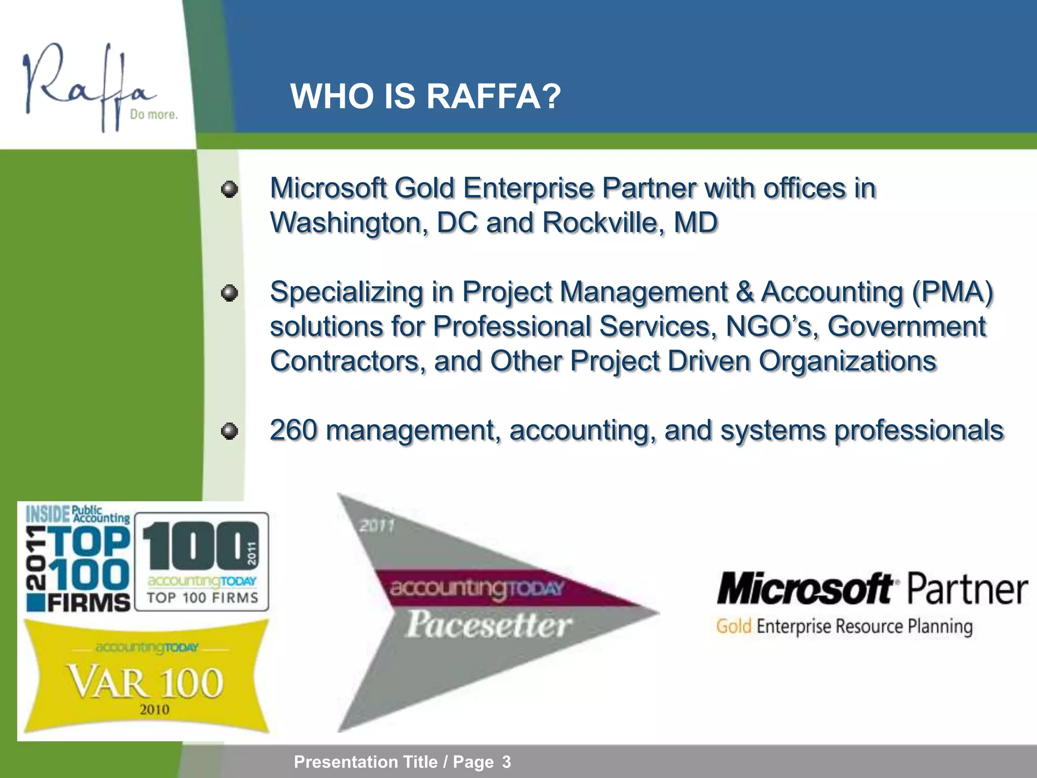 WHO IS RAFFA?

Microsoft Gold Enterprise Partner with offices in
Washington, DC and Rockville, MD

Specializing in Project Management & Accounting (PMA)
solutions for Professional Services, NGO’s, Government
Contractors, and Other Project Driven Organizations

260 management, accounting, and systems professionals




 Presentation Title / Page 3
 