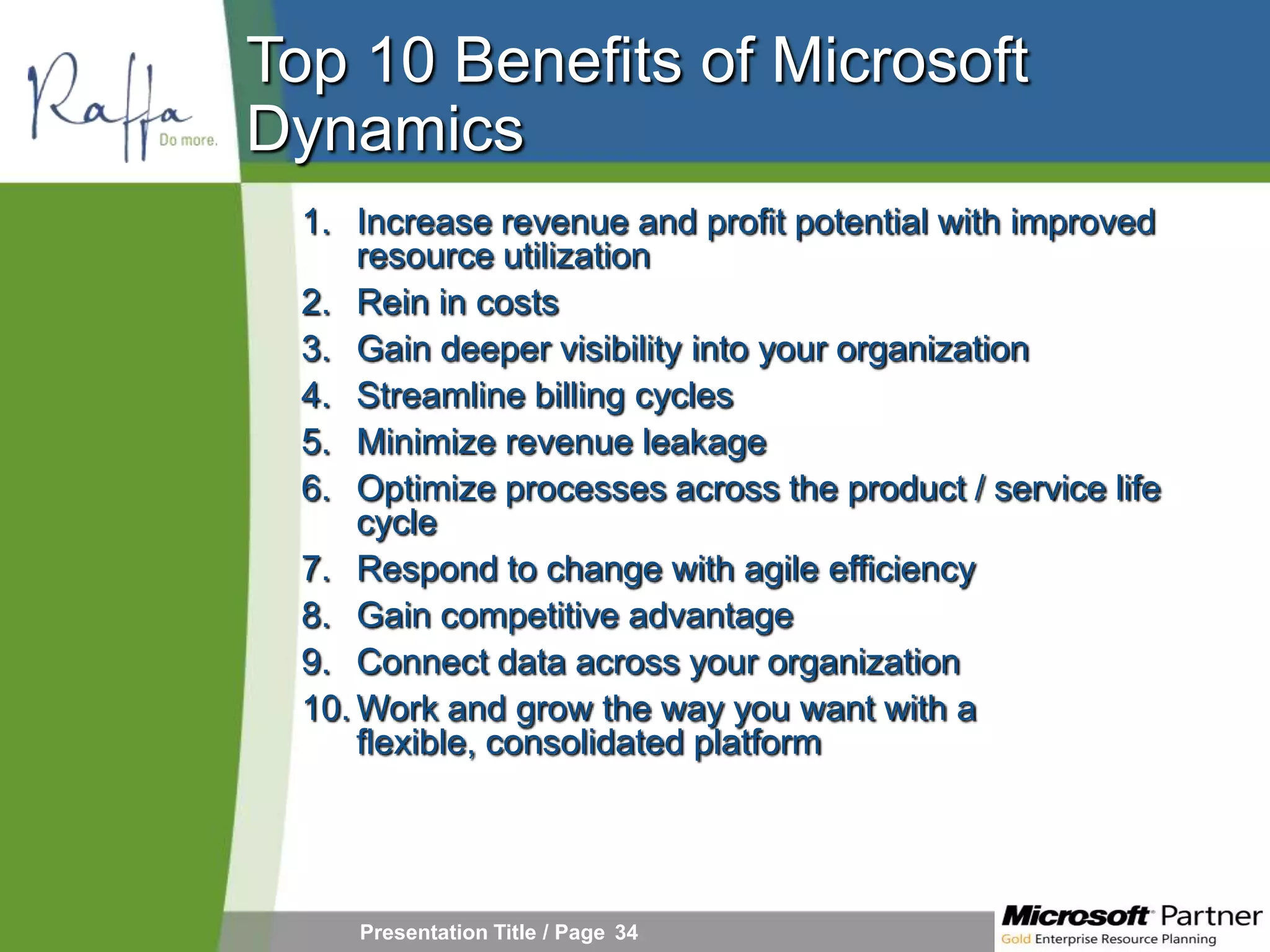 Top 10 Benefits of Microsoft
Dynamics
 1. Increase revenue and profit potential with improved
     resource utilization
 2. Rein in costs
 3. Gain deeper visibility into your organization
 4. Streamline billing cycles
 5. Minimize revenue leakage
 6. Optimize processes across the product / service life
     cycle
 7. Respond to change with agile efficiency
 8. Gain competitive advantage
 9. Connect data across your organization
 10. Work and grow the way you want with a
     flexible, consolidated platform




    Presentation Title / Page 34
 