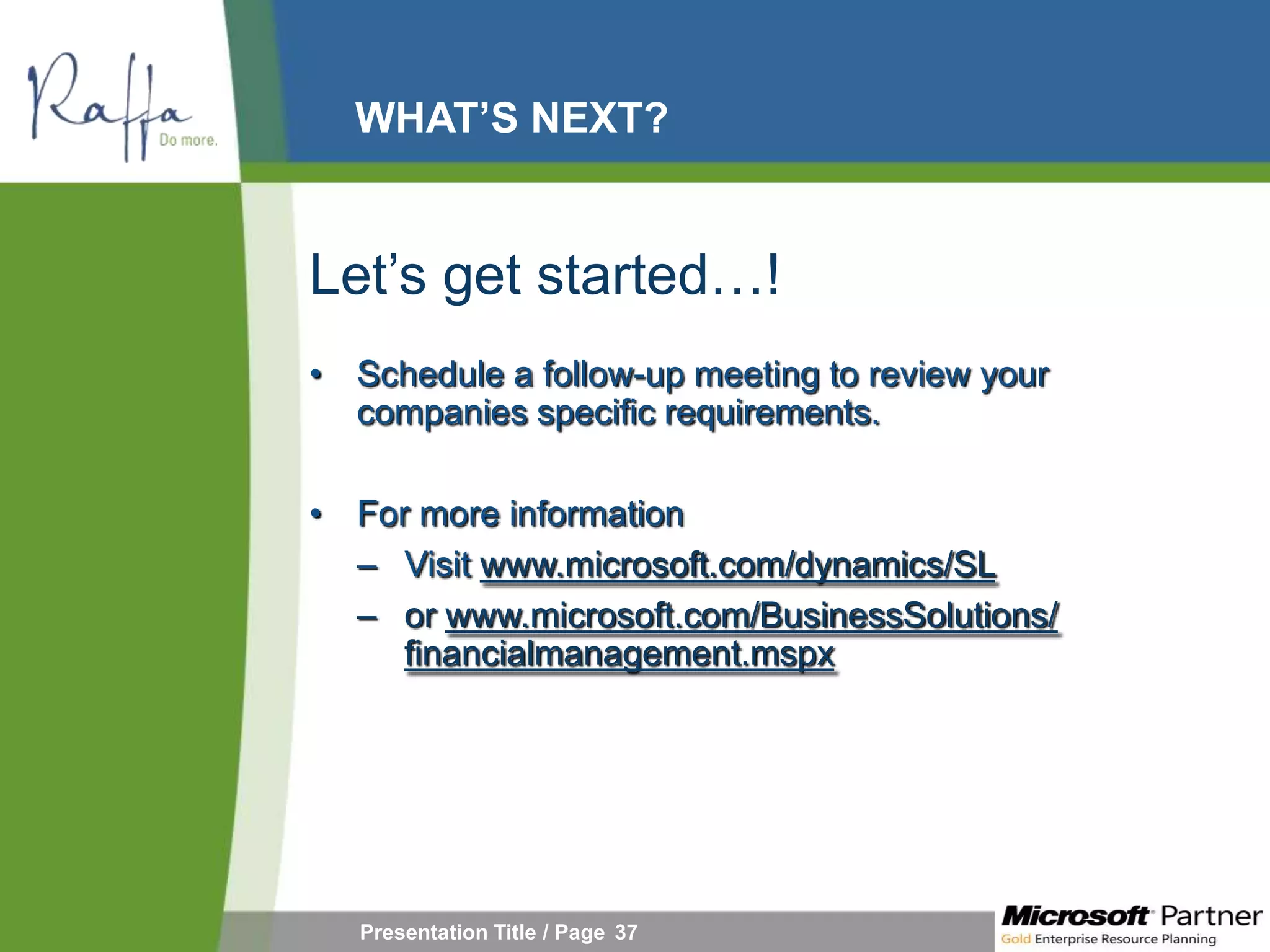 WHAT’S NEXT?


Let’s get started…!
• Schedule a follow-up meeting to review your
  companies specific requirements.

• For more information
  – Visit www.microsoft.com/dynamics/SL
  – or www.microsoft.com/BusinessSolutions/
     financialmanagement.mspx




   Presentation Title / Page 37
 