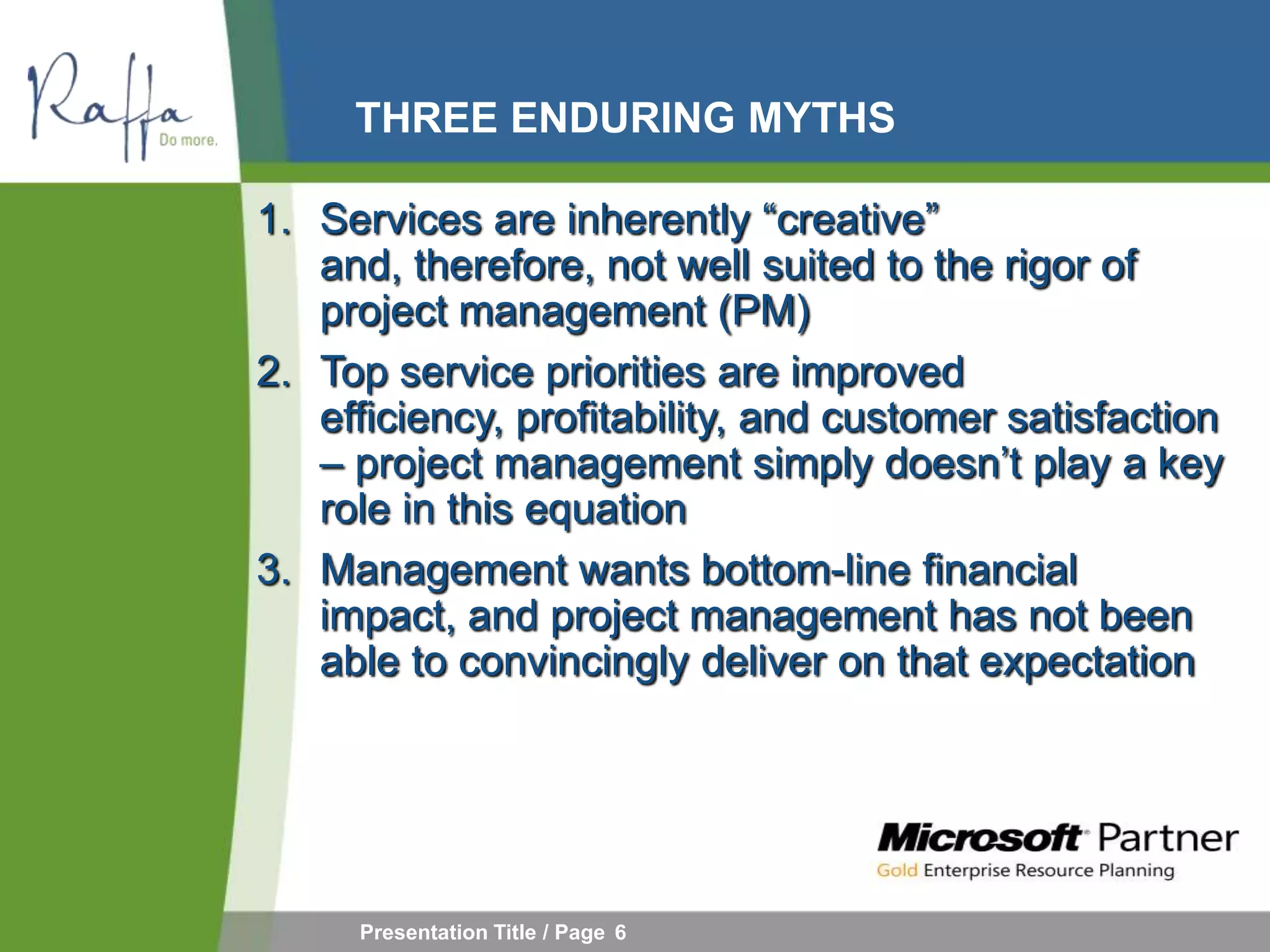 THREE ENDURING MYTHS

1. Services are inherently “creative”
   and, therefore, not well suited to the rigor of
   project management (PM)
2. Top service priorities are improved
   efficiency, profitability, and customer satisfaction
   – project management simply doesn’t play a key
   role in this equation
3. Management wants bottom-line financial
   impact, and project management has not been
   able to convincingly deliver on that expectation




     Presentation Title / Page 6
 
