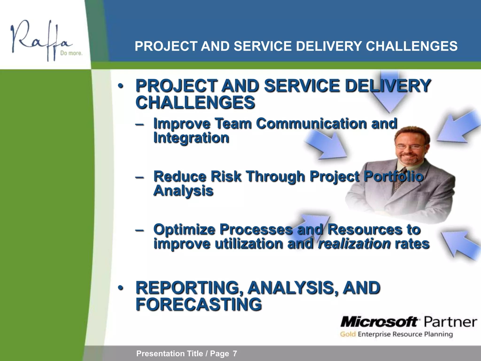 PROJECT AND SERVICE DELIVERY CHALLENGES


• PROJECT AND SERVICE DELIVERY
  CHALLENGES
 – Improve Team Communication and
   Integration

 – Reduce Risk Through Project Portfolio
   Analysis

 – Optimize Processes and Resources to
   improve utilization and realization rates


• REPORTING, ANALYSIS, AND
  FORECASTING

 Presentation Title / Page 7
 