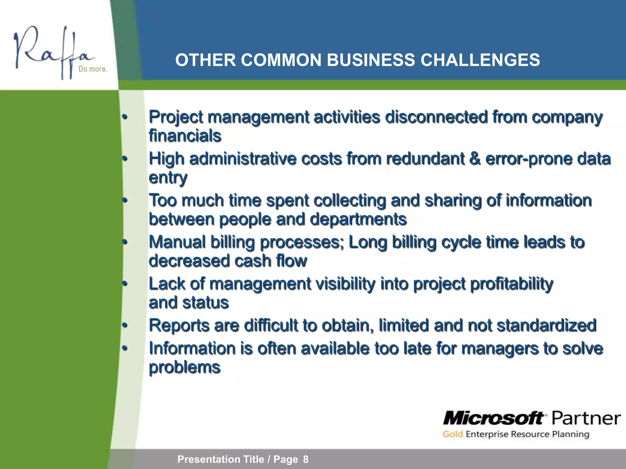 OTHER COMMON BUSINESS CHALLENGES


•   Project management activities disconnected from company
    financials
•   High administrative costs from redundant & error-prone data
    entry
•   Too much time spent collecting and sharing of information
    between people and departments
•   Manual billing processes; Long billing cycle time leads to
    decreased cash flow
•   Lack of management visibility into project profitability
    and status
•   Reports are difficult to obtain, limited and not standardized
•   Information is often available too late for managers to solve
    problems




       Presentation Title / Page 8
 