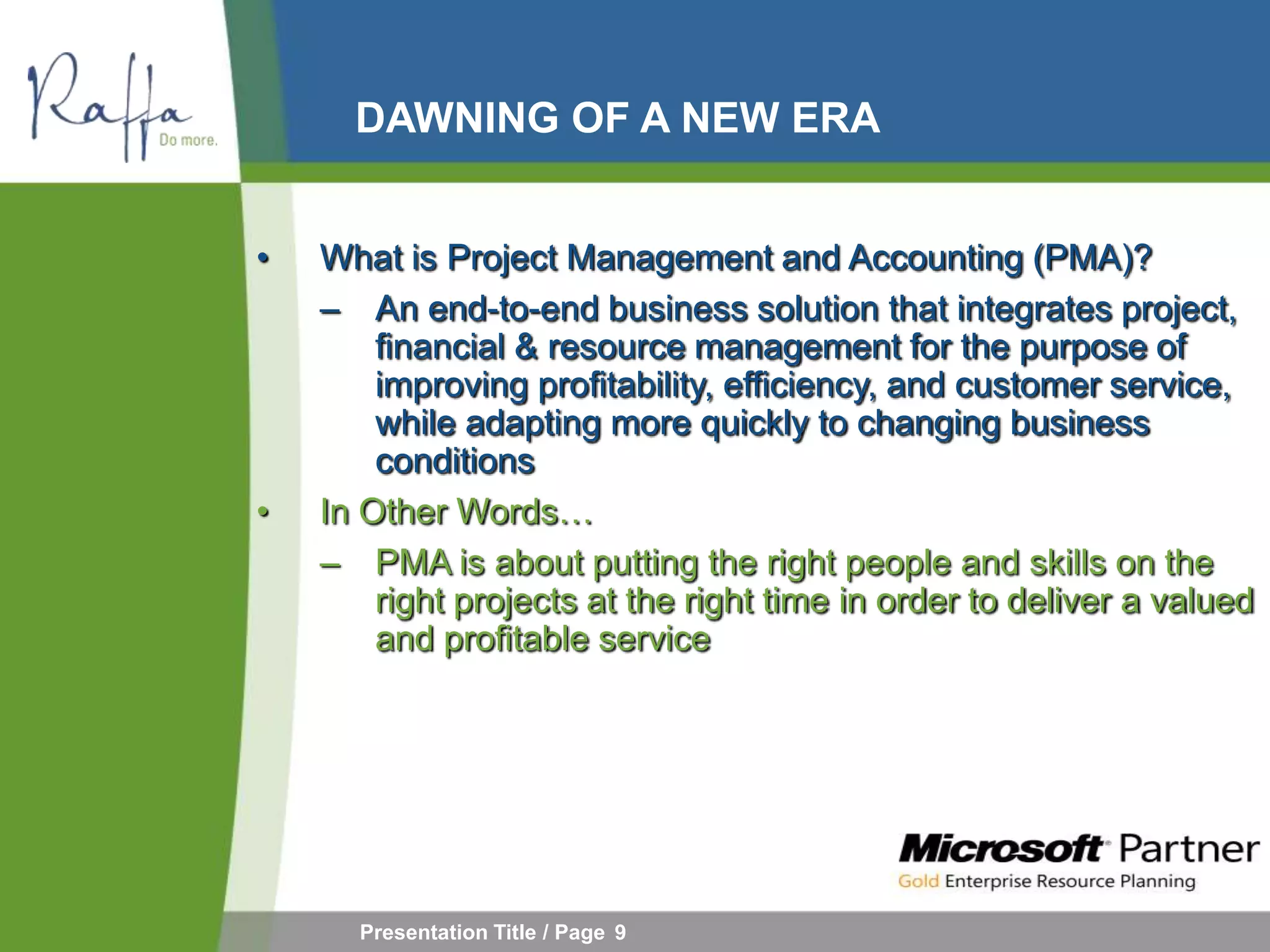 DAWNING OF A NEW ERA


•   What is Project Management and Accounting (PMA)?
    – An end-to-end business solution that integrates project,
        financial & resource management for the purpose of
        improving profitability, efficiency, and customer service,
        while adapting more quickly to changing business
        conditions
•   In Other Words…
    – PMA is about putting the right people and skills on the
        right projects at the right time in order to deliver a valued
        and profitable service




      Presentation Title / Page 9
 