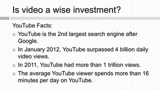 Is video a wise investment?
YouTube Facts:
 YouTube is the 2nd largest search engine after

  Google.
 In January 2012, ...