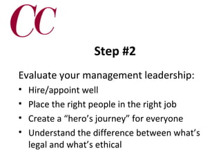 Step #2
Evaluate your management leadership:
•
•
•
•

Hire/appoint well
Place the right people in the right job
Create a “hero’s journey” for everyone
Understand the difference between what’s
legal and what’s ethical

 