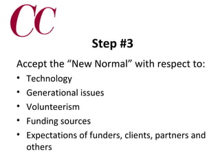 Step #3
Accept the “New Normal” with respect to:
•
•
•
•
•

Technology
Generational issues
Volunteerism
Funding sources
Expectations of funders, clients, partners and
others

 