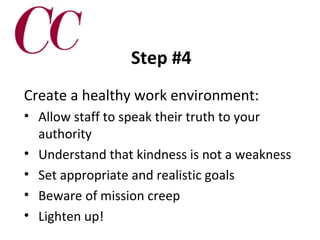 Step #4
Create a healthy work environment:
• Allow staff to speak their truth to your
authority
• Understand that kindness is not a weakness
• Set appropriate and realistic goals
• Beware of mission creep
• Lighten up!

 