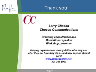 Thank you!
Larry Checco
Checco Communications
Branding consultant/coach
Motivational speaker
Workshop presenter
Helping organizations clearly define who they are,
what they do, how they do it—and why anyone should
care!
www.checcocomm.net
301-384-6007

Page 21

 