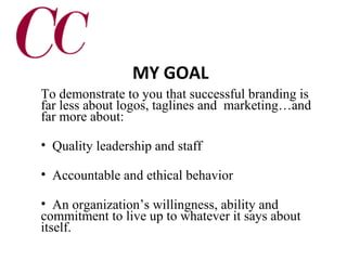 MY GOAL
To demonstrate to you that successful branding is
far less about logos, taglines and marketing…and
far more about:
• Quality leadership and staff
• Accountable and ethical behavior
• An organization’s willingness, ability and
commitment to live up to whatever it says about
itself.

 